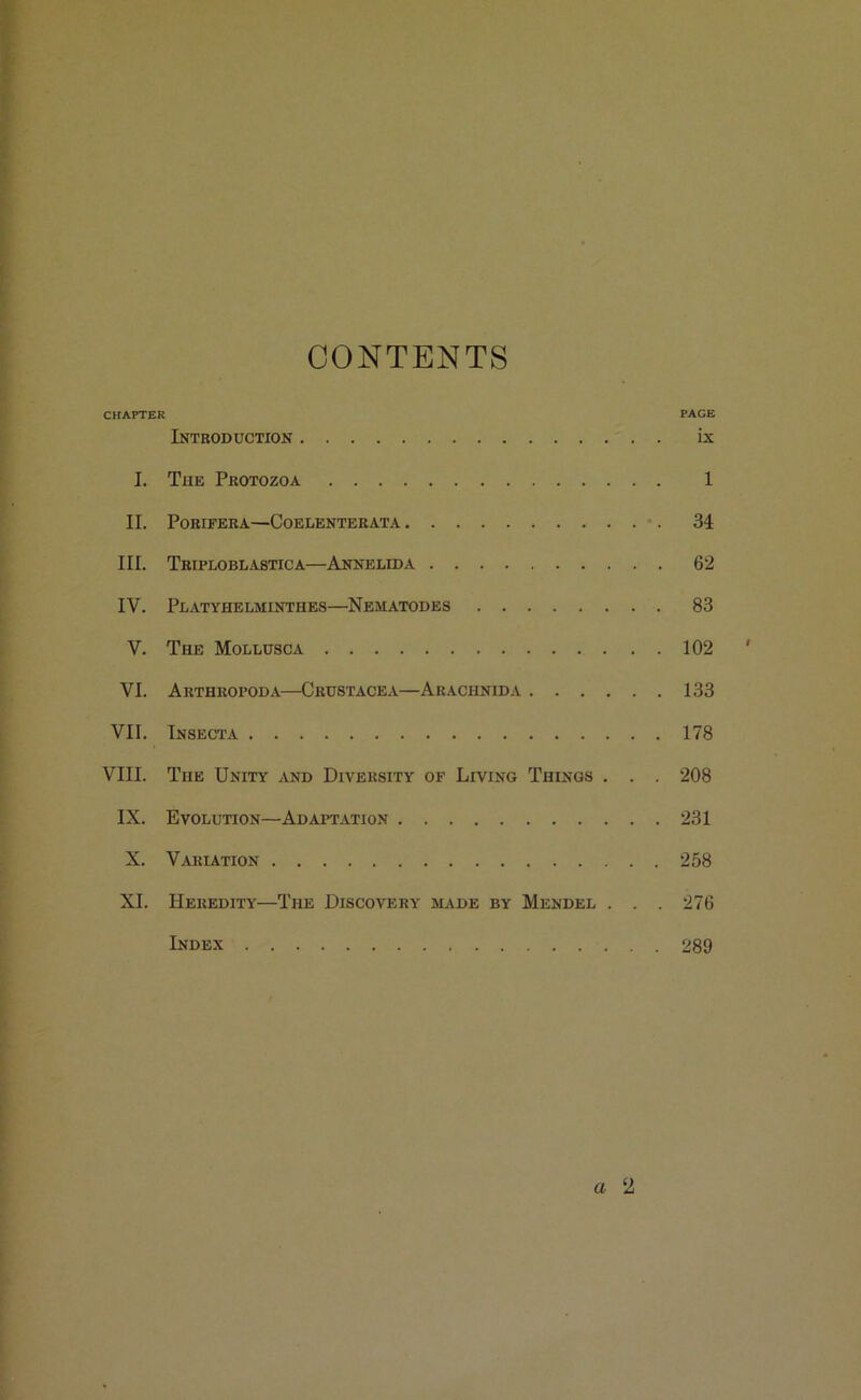 CONTENTS CHAPTER PAGE Introduction ix I. The Protozoa 1 II. PORIFERA—CoELENTERATA 34 III. Triploblastica—Annelida 62 IV. Platyhelminthes—Nematodes 83 V. The Mollcsca 102 VI. Arthropod a—Crustacea—Arachnida 133 VII. Insecta 178 VIII. The Unity and Diversity of Living Things . . . 208 IX. Evolution—Adaptation 231 X. Variation 258 XI. Heredity—The Discovery made by Mendel . . . 276 Index 289