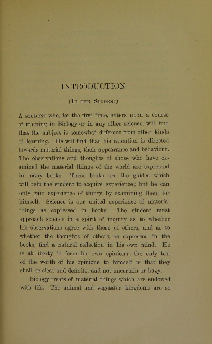 INTRODUCTION (To the Student) A student who, for the first time, enters upon a course of training in Biology or in any other science, will find that the subject is somewhat different from other kinds of learning. He will find that his attention is directed towards material things, their appearance and behaviour. The observations and thoughts of those who have ex- amined the material things of the world are expressed in many books. These books are the guides which will help the student to acquire experience; but he can only gain experience of things by examining them for himself. Science is our united experience of material things as expressed in books. The student must approach science in a spirit of inquiry as to whether his observations agree with those of others, and as to whether the thoughts of others, as expressed in the books, find a natural reflection in his own mind. He is at liberty to form his own opinions; the only test of the worth of his opinions to himself is that they shall be clear and definite, and not uncertain or hazy. Biology treats of material things which are endowed with life. The animal and vegetable kingdoms are so