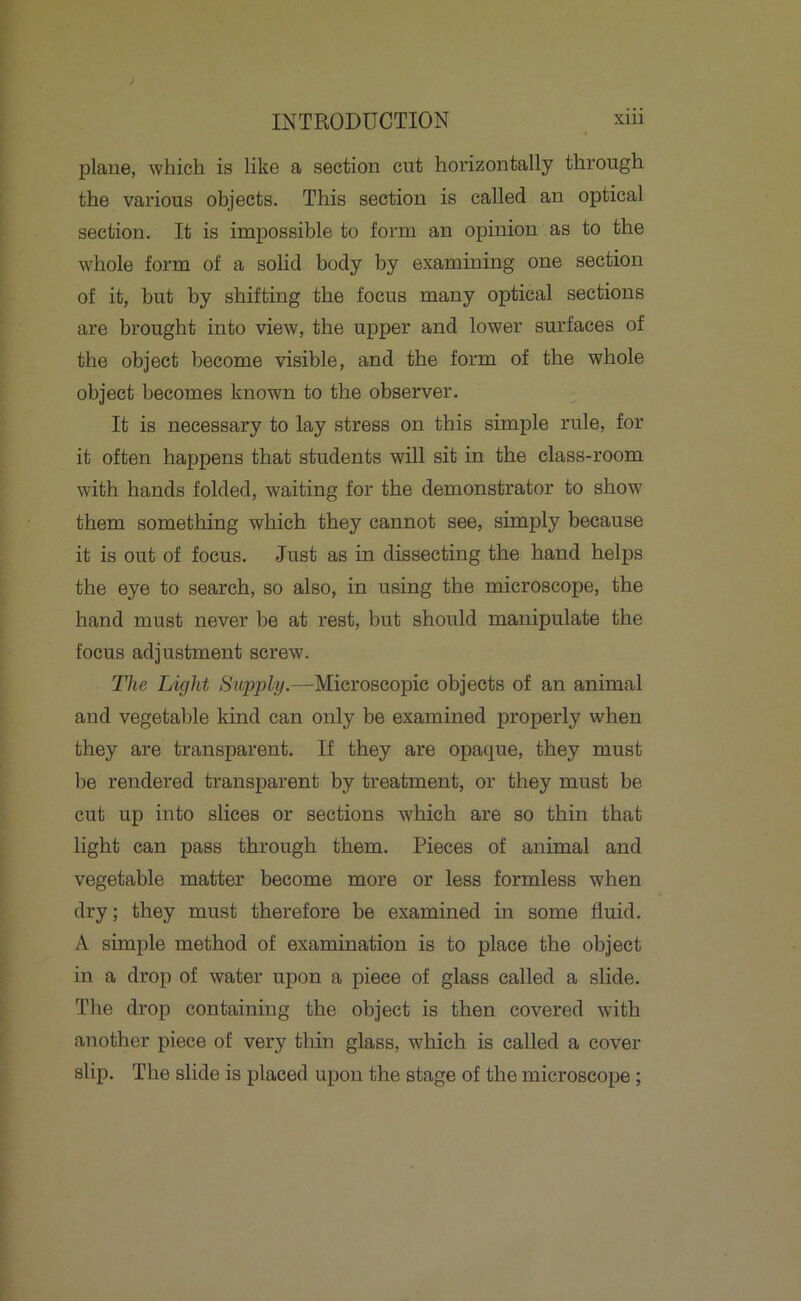 plane, which is like a section cut horizontally through the various objects. This section is called an optical section. It is impossible to form an opinion as to the whole form of a solid body by examining one section of it, but by shifting the focus many optical sections are brought into view, the upper and lower surfaces of the object become visible, and the form of the whole object becomes known to the observer. It is necessary to lay stress on this simple rule, for it often happens that students will sit in the class-room with hands folded, waiting for the demonstrator to show them something which they cannot see, simply because it is out of focus. Just as in dissecting the hand helps the eye to search, so also, in using the microscope, the hand must never be at rest, but should manipulate the focus adjustment screw. The Light Supply-—Microscopic objects of an animal and vegetable kind can only be examined properly when they are transparent. If they are opaque, they must be rendered transparent by treatment, or they must be cut up into slices or sections which are so thin that light can pass through them. Pieces of animal and vegetable matter become more or less formless when dry; they must therefore be examined in some fluid. A simple method of examination is to place the object in a drop of water upon a piece of glass called a slide. The drop containing the object is then covered with another piece of very thin glass, which is called a cover slip. The slide is placed upon the stage of the microscope ;