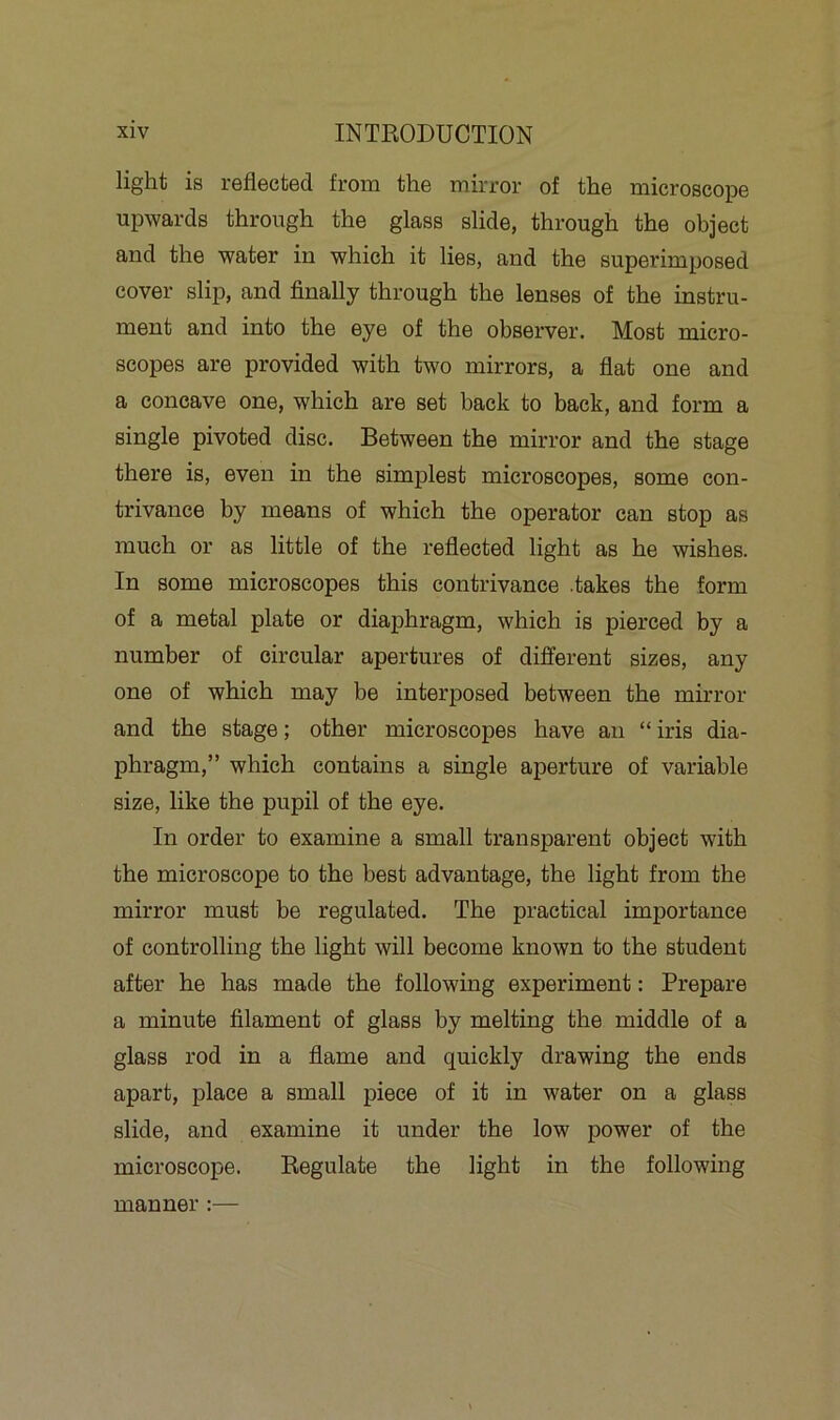 light is reflected from the mirror of the microscope upwards through the glass slide, through the object and the water in which it lies, and the superimposed cover slip, and finally through the lenses of the instru- ment and into the eye of the observer. Most micro- scopes are provided with two mirrors, a flat one and a concave one, which are set back to back, and form a single pivoted disc. Between the mirror and the stage there is, even in the simplest microscopes, some con- trivance by means of which the operator can stop as much or as little of the reflected light as he wishes. In some microscopes this contrivance .takes the form of a metal plate or diaphragm, which is pierced by a number of circular apertures of different sizes, any one of which may be interposed between the mirror and the stage; other microscopes have an “ iris dia- phragm,” which contains a single aperture of variable size, like the pupil of the eye. In order to examine a small transparent object with the microscope to the best advantage, the light from the mirror must be regulated. The practical importance of controlling the light will become known to the student after he has made the following experiment: Prepare a minute filament of glass by melting the middle of a glass rod in a flame and quickly drawing the ends apart, place a small piece of it in water on a glass slide, and examine it under the low power of the microscope. Regulate the light in the following manner :—