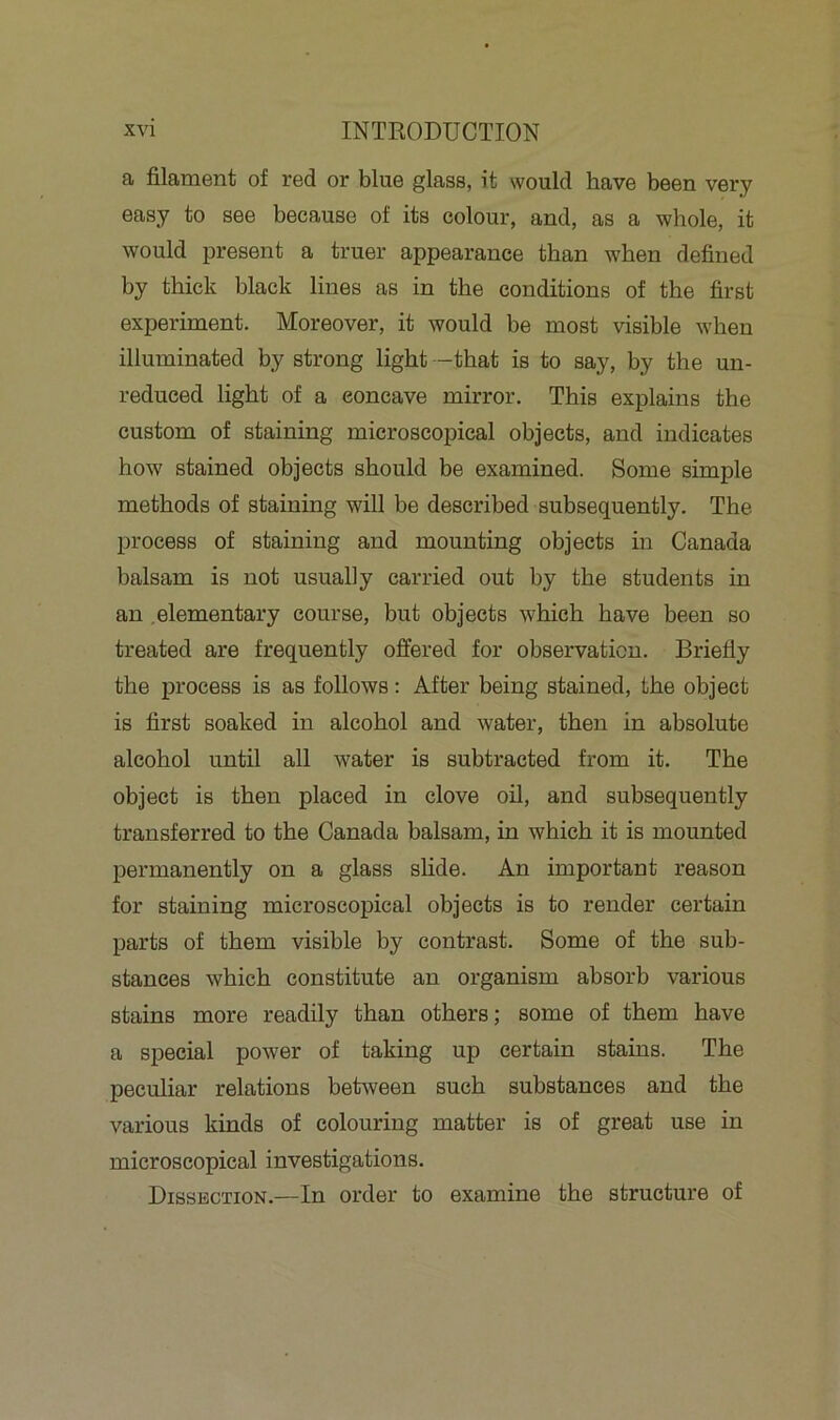 a filament of red or blue glass, it would have been very easy to see because of its colour, and, as a whole, it would present a truer appearance than when defined by thick black lines as in the conditions of the first experiment. Moreover, it would be most visible when illuminated by strong light -that is to say, by the un- reduced light of a eoncave mirror. This explains the custom of staining microscopical objects, and indicates how stained objects should be examined. Some simple methods of staining will be described subsequently. The process of staining and mounting objects in Canada balsam is not usually carried out by the students in an elementary course, but objects which have been so treated are frequently offered for observation. Briefly the process is as follows: After being stained, the object is first soaked in alcohol and water, then in absolute alcohol until all water is subtracted from it. The object is then placed in clove oil, and subsequently transferred to the Canada balsam, in which it is mounted permanently on a glass slide. An important reason for staining microscopical objects is to render certain parts of them visible by contrast. Some of the sub- stances which constitute an organism absorb various stains more readily than others; some of them have a special power of taking up certain stains. The peculiar relations between such substances and the various kinds of colouring matter is of great use in microscopical investigations. Dissection.—In order to examine the structure of