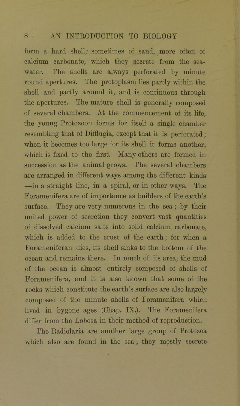 form a hard shell/ sometimes of sand, more often of calcium carbonate, which they secrete from the sea- water. The shells are always perforated by minute round apertures. The protoplasm lies partly within the shell and partly around it, and is continuous through the apertures. The mature shell is generally composed of several chambers. At the commencement of its life, the young Protozoon forms for itself a single chamber resembling that of Difflugia, except that it is perforated ; when it becomes too large for its shell it forms another, which is fixed to the first. Many others are formed in succession as the animal grows. The several chambers are arranged in different ways among the different kinds —in a straight line, in a spiral, or in other ways. The Foramenifera are of importance as builders of the earth’s surface. They are very numerous in the sea ; by then- united power of secretion they convert vast quantities of dissolved calcium salts into solid calcium carbonate, which is added to the crust of the earth; for when a Forameniferan dies, its shell sinks to the bottom of the ocean and remains there. In much of its area, the mud of the ocean is almost entirely composed of shells of Foramenifera, and it is also known that some of the rocks which constitute the earth’s surface are also largely composed of the minute shells of Foramenifera which lived in bygone ages (Chap. IN.). The Foramenifera differ from the Lobosa in their method of reproduction. The Radiolaria are another large group of Protozoa which also are found in the sea; they mostly secrete