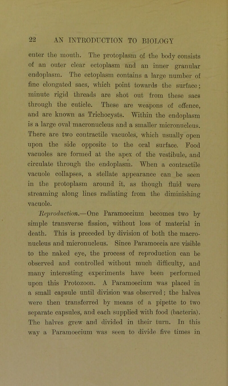 enter the mouth. The protoplasm of the body consists of an outer clear ectoplasm and an inner granular endoplasm. The ectoplasm contains a large number of fine elongated sacs, which point towards the surface; minute rigid threads are shot out from these sacs through the cuticle. These are weapons of offence, and are known as Trichocysts. Within the endoplasm is a large oval macronucleus and a smaller micronucleus. There are two contractile vacuoles, which usually open upon the side opposite to the oral surface. Pood vacuoles are formed at the apex of the vestibule, and € circulate through the endoplasm. When a contractile vacuole collapses, a stellate appearance can he seen in the protoplasm around it, as though fluid were streaming along lines radiating from the diminishing vacuole. Reproduction.—One Paramoecium becomes two by simple transverse fission, without loss of material in death. This is preceded by division of both the macro- nucleus and micronucleus. Since Paramoecia are visible to the naked eye, the process of reproduction can be observed and controlled without much difficulty, and many interesting experiments have been performed upon this Protozoon. A Paramoecium was placed in a small capsule until division was observed; the halves were then transferred by means of a pipette to two separate capsules, and each supplied with food (bacteria). The halves grew and divided in their turn. In this way a Paramoecium was seen to divide five times in