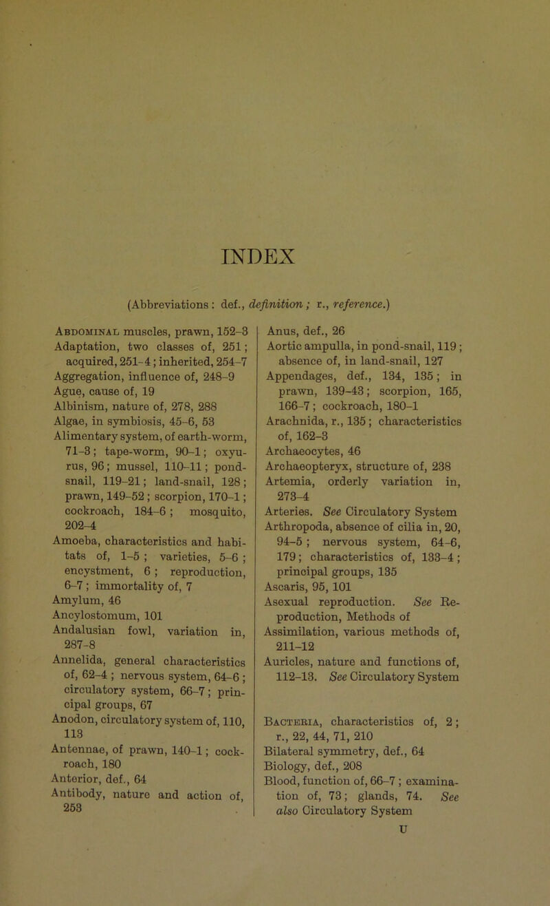 INDEX (Abbreviations: def., definition; r., reference.) Abdominal muscles, prawn, 152-3 Adaptation, two classes of, 251; acquired, 251-4; inherited, 254-7 Aggregation, influence of, 248-9 Ague, cause of, 19 Albinism, nature of, 278, 288 Algae, in symbiosis, 45-6, 53 Alimentary system, of earth-worm, 71-3; tape-worm, 90-1; oxyu- rus, 96; mussel, 110-11; pond- snail, 119-21; land-snail, 128 ; prawn, 149-52; scorpion, 170-1; cockroach, 184-6; mosquito, 202-4 Amoeba, characteristics and habi- tats of, 1-5 ; varieties, 5-6 ; encystment, 6 ; reproduction, 6-7 ; immortality of, 7 Amylum, 46 Ancylostomum, 101 Andalusian fowl, variation in, 287-8 Annelida, general characteristics of, 62-4 ; nervous system, 64-6; circulatory system, 66-7; prin- cipal groups, 67 Anodon, circulatory system of, 110, 113 Antennae, of prawn, 140-1; cock- roach, 180 Anterior, def., 64 Antibody, nature and action of 253 Anus, def., 26 Aortic ampulla, in pond-snail, 119; absence of, in land-snail, 127 Appendages, def., 134, 135; in prawn, 139-43; scorpion, 165, 166-7; cockroach, 180-1 Arachnida, r., 135; characteristics of, 162-3 Archaeocytes, 46 Archaeopteryx, structure of, 238 Artemia, orderly variation in, 273-4 Arteries. See Circulatory System Arthropoda, absence of cilia in, 20, 94-5; nervous system, 64-6, 179; characteristics of, 133-4 ; principal groups, 135 Ascaris, 95,101 Asexual reproduction. See Re- production, Methods of Assimilation, various methods of, 211-12 Auricles, nature and functions of, 112-13. See Circulatory System Bacteria, characteristics of, 2; r., 22, 44, 71, 210 Bilateral symmetry, def., 64 Biology, def., 208 Blood, function of, 66-7; examina- tion of, 73; glands, 74. See also Circulatory System U