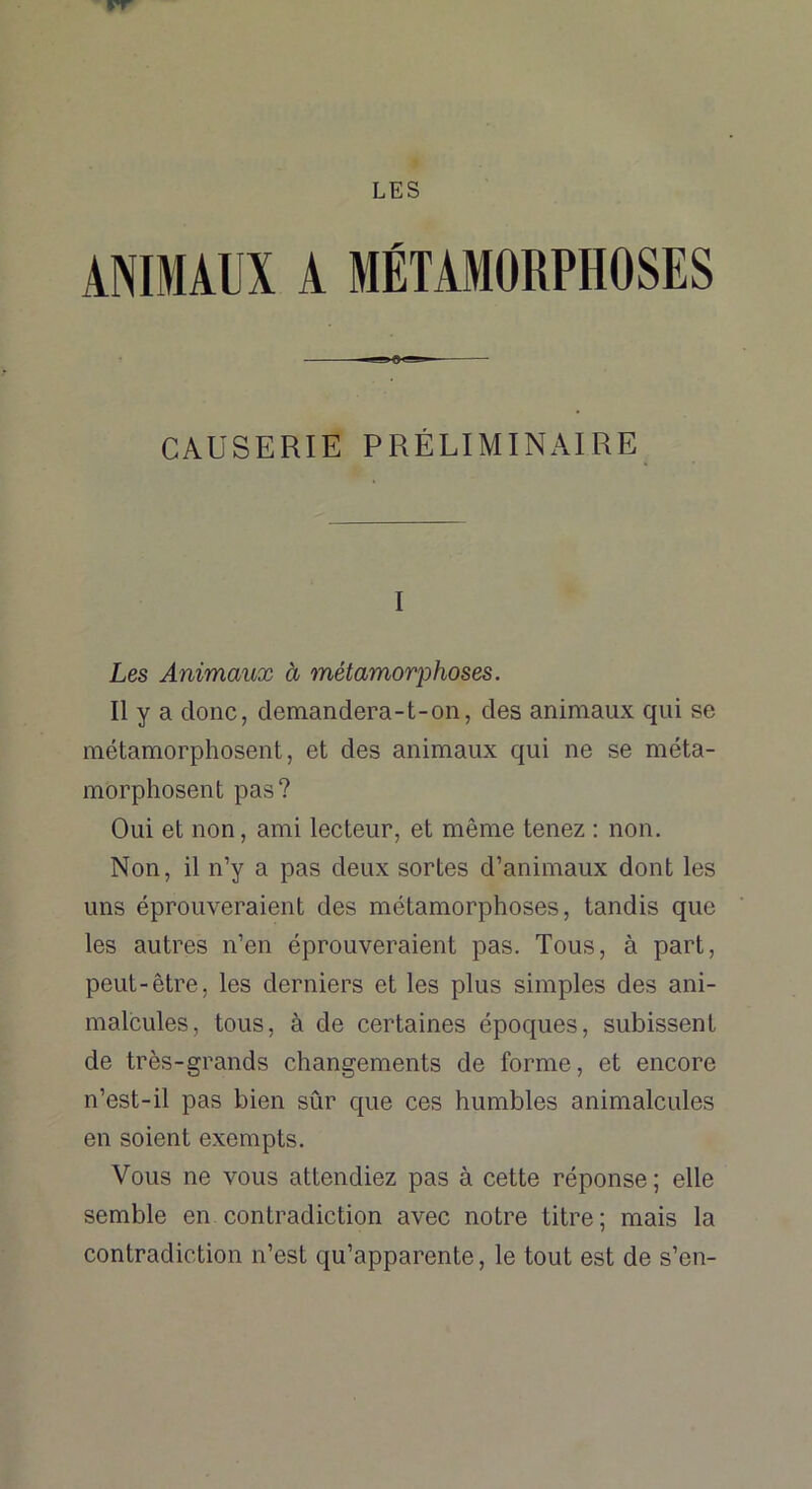 LES ANIMAUX A MÉTAMORPHOSES —— CAUSERIE PRÉLIMINAIRE I Les Animaux à métamorphoses. Il y a donc, demandera-t-on, des animaux qui se métamorphosent, et des animaux qui ne se méta- morphosent pas? Oui et non, ami lecteur, et même tenez : non. Non, il n’y a pas deux sortes d’animaux dont les uns éprouveraient des métamorphoses, tandis que les autres n’en éprouveraient pas. Tous, à part, peut-être, les derniers et les plus simples des ani- malcules, tous, à de certaines époques, subissent de très-grands changements de forme, et encore n’est-il pas bien sûr que ces humbles animalcules en soient exempts. Vous ne vous attendiez pas à cette réponse; elle semble en contradiction avec notre titre; mais la contradiction n’est qu’apparente, le tout est de s’en-