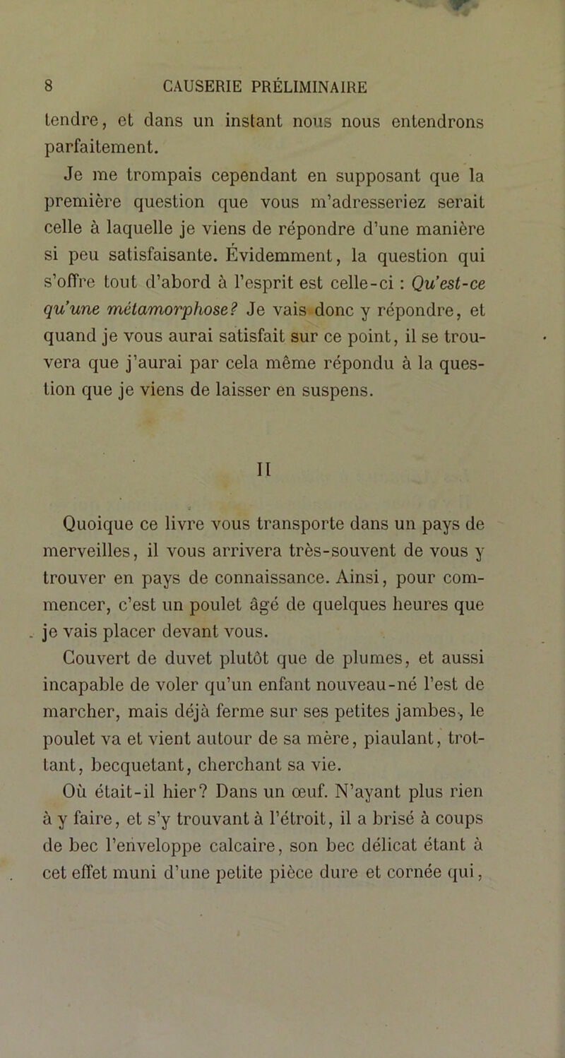 tendre, et dans un instant nous nous entendrons parfaitement. Je me trompais cependant en supposant que la première question que vous m’adresseriez serait celle à laquelle je viens de répondre d’une manière si peu satisfaisante. Évidemment, la question qui s’offre tout d’abord à l’esprit est celle-ci : Qu’est-ce qu’une métamorphose? Je vais donc y répondre, et quand je vous aurai satisfait sur ce point, il se trou- vera que j’aurai par cela même répondu à la ques- tion que je viens de laisser en suspens. Il ■e Quoique ce livre vous transporte dans un pays de merveilles, il vous arrivera très-souvent de vous y trouver en pays de connaissance. Ainsi, pour com- mencer, c’est un poulet âgé de quelques heures que . je vais placer devant vous. Couvert de duvet plutôt que de plumes, et aussi incapable de voler qu’un enfant nouveau-né l’est de marcher, mais déjà ferme sur ses petites jambes-, le poulet va et vient autour de sa mère, piaulant, trot- tant, becquetant, cherchant sa vie. Où était-il hier? Dans un œuf. N’ayant plus rien à y faire, et s’y trouvant à l’étroit, il a brisé à coups de bec l’enveloppe calcaire, son bec délicat étant à cet effet muni d’une petite pièce dure et cornée qui,