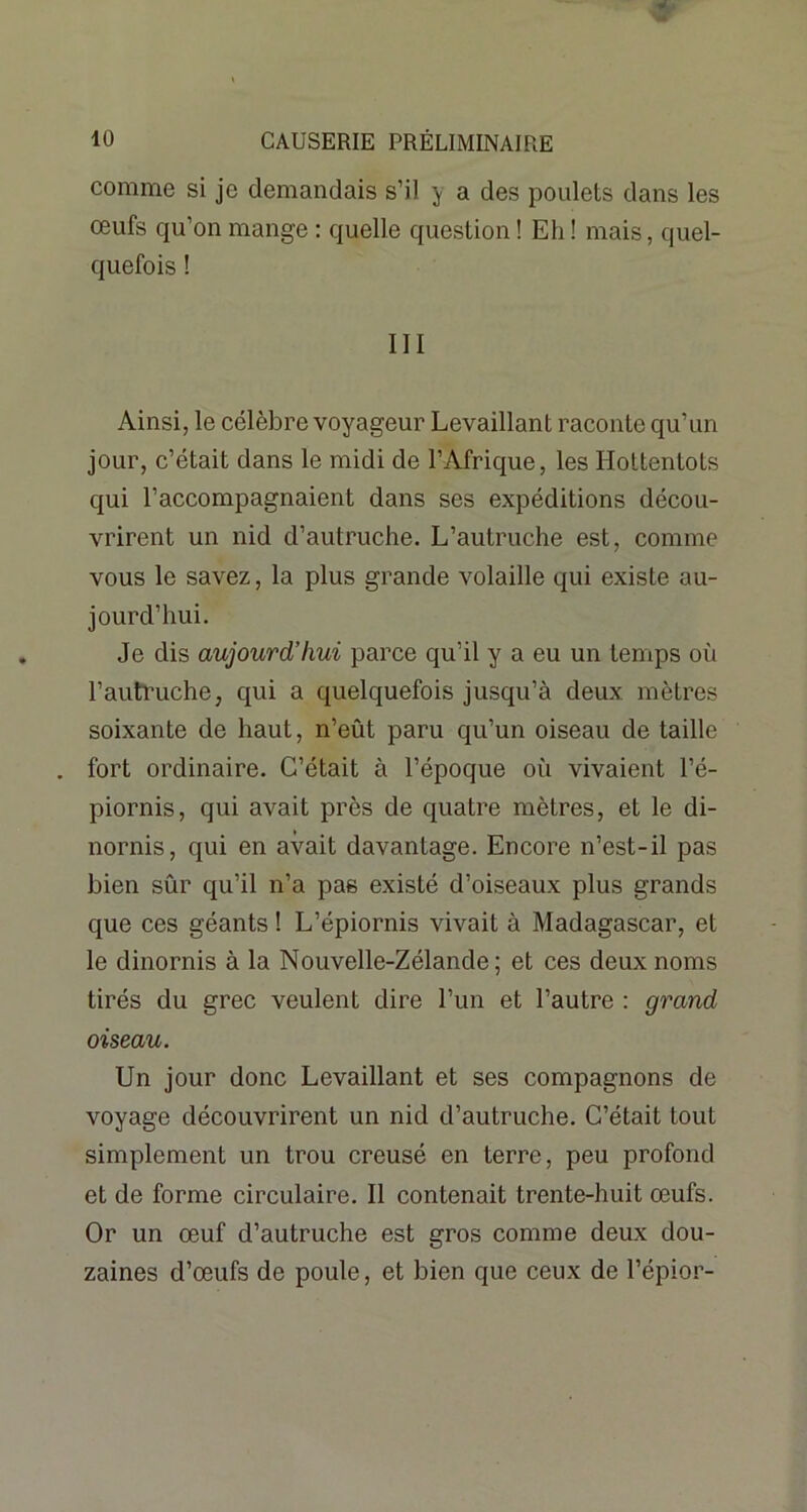 comme si je demandais s’il y a des poulets dans les œufs qu’on mange : quelle question ! Eh ! mais, quel- quefois ! III Ainsi, le célèbre voyageur Levaillant raconte qu’un jour, c’était dans le midi de l’Afrique, les Hottentots qui l’accompagnaient dans ses expéditions décou- vrirent un nid d’autruche. L’autruche est, comme vous le savez, la plus grande volaille qui existe au- jourd’hui. Je dis aujourcL’hui parce qu’il y a eu un temps où l’autruche, qui a quelquefois jusqu’à deux mètres soixante de haut, n’eût paru qu’un oiseau de taille . fort ordinaire. C’était à l’époque où vivaient l’é- piornis, qui avait près de quatre mètres, et le di- nornis, qui en avait davantage. Encore n’est-il pas bien sûr qu’il n’a pas existé d’oiseaux plus grands que ces géants ! L’épiornis vivait à Madagascar, et le dinornis à la Nouvelle-Zélande; et ces deux noms tirés du grec veulent dire l’un et l’autre : grand oiseau. Un jour donc Levaillant et ses compagnons de voyage découvrirent un nid d’autruche. C’était tout simplement un trou creusé en terre, peu profond et de forme circulaire. Il contenait trente-huit œufs. Or un œuf d’autruche est gros comme deux dou- zaines d’œufs de poule, et bien que ceux de l’épior-