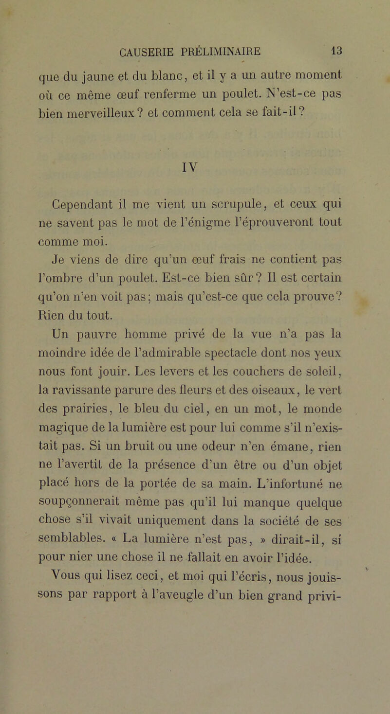 que du jaune et du blanc, et il y a un autre moment où ce même œuf renferme un poulet. N’est-ce pas bien merveilleux? et comment cela se fait-il? IV Cependant il me vient un scrupule, et ceux qui ne savent pas le mot de l’énigme l’éprouveront tout comme moi. Je viens de dire qu’un œuf frais ne contient pas l’ombre d’un poulet. Est-ce bien sûr? Il est certain qu’on n’en voit pas; mais qu’est-ce que cela prouve? Rien du tout. Un pauvre homme privé de la vue n’a pas la moindre idée de l’admirable spectacle dont nos yeux nous font jouir. Les levers et les couchers de soleil, la ravissante parure des fleurs et des oiseaux, le vert des prairies, le bleu du ciel, en un mot, le monde magique de la lumière est pour lui comme s’il n’exis- tait pas. Si un bruit ou une odeur n’en émane, rien ne l’avertit de la présence d’un être ou d’un objet placé hors de la portée de sa main. L’infortuné ne soupçonnerait même pas qu’il lui manque quelque chose s’il vivait uniquement dans la société de ses semblables. « La lumière n’est pas, » dirait-il, si pour nier une chose il ne fallait en avoir l’idée. Vous qui lisez ceci, et moi qui l’écris, nous jouis- sons par rapport à l’aveugle d’un bien grand privi-