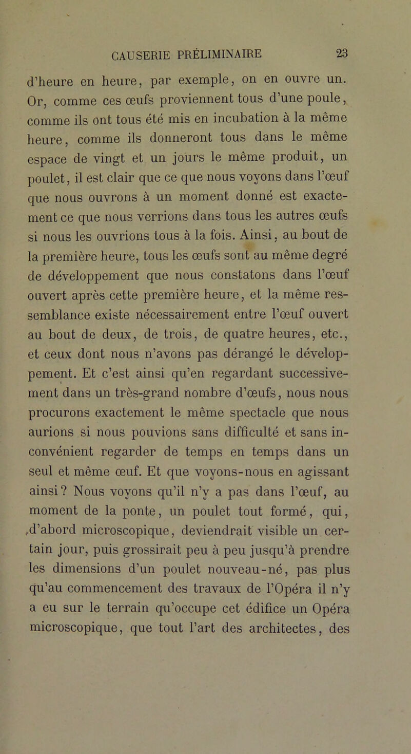 d’heure en heure, par exemple, on en ouvre un. Or, comme ces œufs proviennent tous d’une poule, comme ils ont tous été mis en incubation à la même heure, comme ils donneront tous dans le même espace de vingt et un jours le même produit, un poulet, il est clair que ce que nous voyons dans l’œuf que nous ouvrons à un moment donné est exacte- ment ce que nous verrions dans tous les autres œufs si nous les ouvrions tous à la fois. Ainsi, au bout de la première heure, tous les œufs sont au même degré de développement que nous constatons dans l’œuf ouvert après cette première heure, et la même res- semblance existe nécessairement entre l’œuf ouvert au bout de deux, de trois, de quatre heures, etc., et ceux dont nous n’avons pas dérangé le dévelop- pement. Et c’est ainsi qu’en regardant successive- ment dans un très-grand nombre d’œufs, nous nous procurons exactement le même spectacle que nous aurions si nous pouvions sans difficulté et sans in- convénient regarder de temps en temps dans un seul et même œuf. Et que voyons-nous en agissant ainsi? Nous voyons qu’il n’y a pas dans l’œuf, au moment de la ponte, un poulet tout formé, qui, ,d’abord microscopique, deviendrait visible un cer- tain jour, puis grossirait peu à peu jusqu’à prendre les dimensions d’un poulet nouveau-né, pas plus qu’au commencement des travaux de l’Opéra il n’y a eu sur le terrain qu’occupe cet édifice un Opéra microscopique, que tout l’art des architectes, des