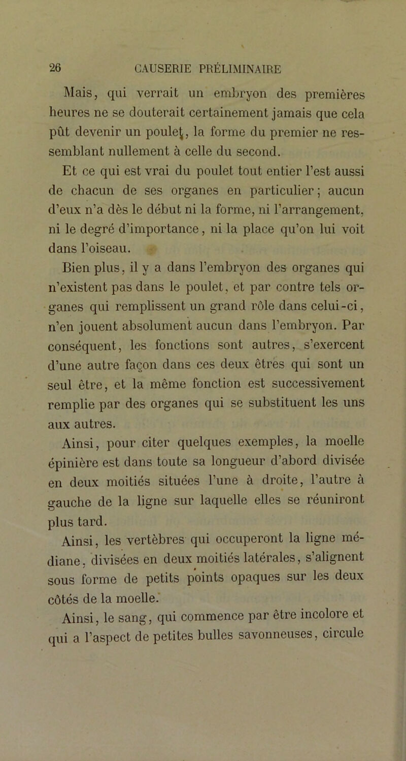 Mais, qui verrait un embryon des premières heures ne se douterait certainement jamais que cela pût devenir un poule^, la forme du premier ne res- semblant nullement à celle du second. Et ce qui est vrai du poulet tout entier l’est aussi de chacun de ses organes en particulier ; aucun d’eux n’a dès le début ni la forme, ni l’arrangement, ni le degré d’importance, ni la place qu’on lui voit dans l’oiseau. Bien plus, il y a dans l’embryon des organes qui n’existent pas dans le poulet, et par contre tels or- ganes qui remplissent un grand rôle dans celui-ci, n’en jouent absolument aucun dans l’embryon. Par conséquent, les fonctions sont autres, s’exercent d’une autre façon dans ces deux êtres qui sont un seul être, et la même fonction est successivement remplie par des organes qui se substituent les uns aux autres. Ainsi, pour citer quelques exemples, la moelle épinière est dans toute sa longueur d’abord divisée en deux moitiés situées l’une à droite, l’autre à gauche de la ligne sur laquelle elles se réuniront plus tard. Ainsi, les vertèbres qui occuperont la ligne mé- diane , divisées en deux moitiés latérales, s’alignent sous forme de petits points opaques sur les deux côtés de la moelle. Ainsi, le sang, qui commence par être incolore et qui a l’aspect de petites bulles savonneuses, circule