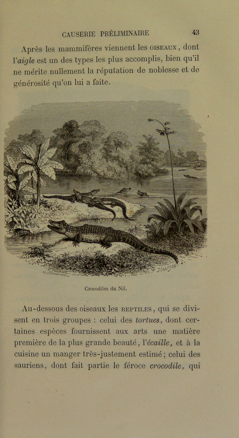 Après les mammifères viennent les oiseaux , dont Y aigle est un des types les plus accomplis, bien qu’il ne mérite nullement la réputation de noblesse et de générosité qu’on lui a faite. Crocodiles du Nil. Au-dessous des oiseaux les reptiles, qui se divi- sent en trois groupes : celui des tortues, dont cer- taines espèces fournissent aux arts une matière première de la plus grande beauté, Vécaille, et à la cuisine un manger très-justement estimé; celui des sauriens, dont fait partie le féroce crocodile, qui