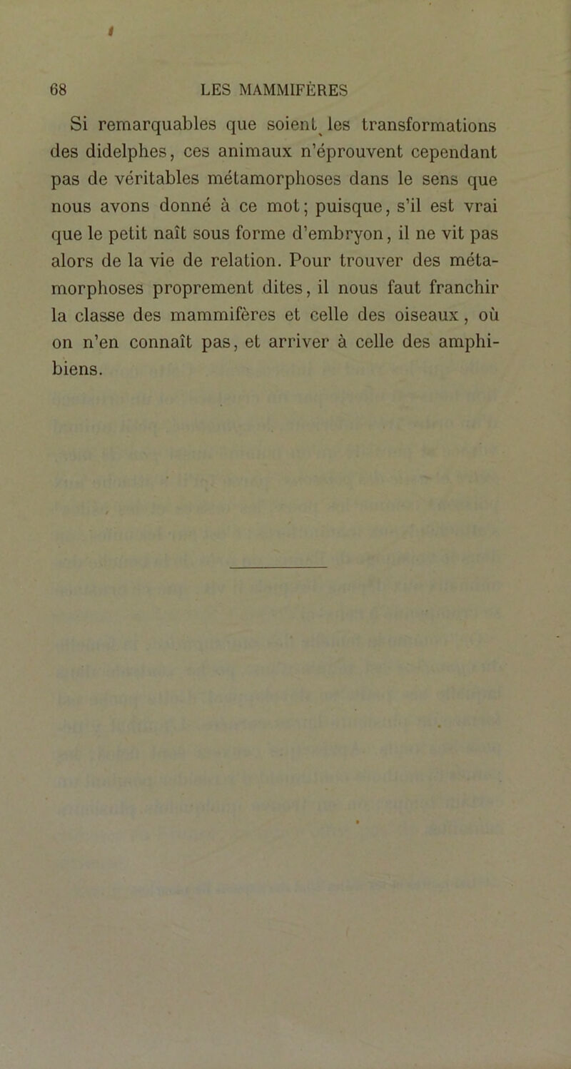 i 68 LES MAMMIFÈRES Si remarquables que soient les transformations des didelphes, ces animaux n’éprouvent cependant pas de véritables métamorphoses dans le sens que nous avons donné à ce mot ; puisque, s’il est vrai que le petit naît sous forme d’embryon, il ne vit pas alors de la vie de relation. Pour trouver des méta- morphoses proprement dites, il nous faut franchir la classe des mammifères et celle des oiseaux, où on n’en connaît pas, et arriver à celle des amphi- biens.