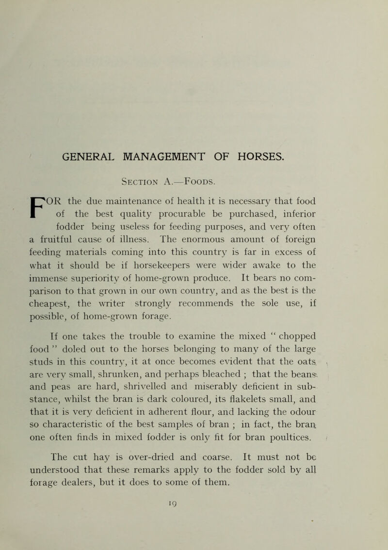 GENERAL MANAGEMENT OF HORSES. Section A.—Foods. FOR the due maintenance of health it is necessary that food of the best quality procurable be purchased, inferior fodder being useless for feeding purposes, and very often a fruitful cause of illness. The enormous amount of foreign feeding materials coming into this country is far in excess of what it should be if horsekeepers were wider awake to the immense superiority of home-grown produce. It bears no com- parison to that grown in our own country, and as the best is the cheapest, the writer strongly recommends the sole use, if possible, of home-grown forage. If one takes the trouble to examine the mixed “ chopped food ” doled out to the horses belonging to many of the large studs in this country, it at once becomes evident that the oats are very small, shrunken, and perhaps bleached ; that the beans'; and peas are hard, shrivelled and miserably deficient in sub- stance, whilst the bran is dark coloured, its flakelets small, and that it is very deficient in adherent flour, and lacking the odour so characteristic of the best samples of bran ; in fact, the bran, one often finds in mixed fodder is only fit for bran poultices. The cut hay is over-dried and coarse. It must not be understood that these remarks apply to the fodder sold by all forage dealers, but it does to some of them.