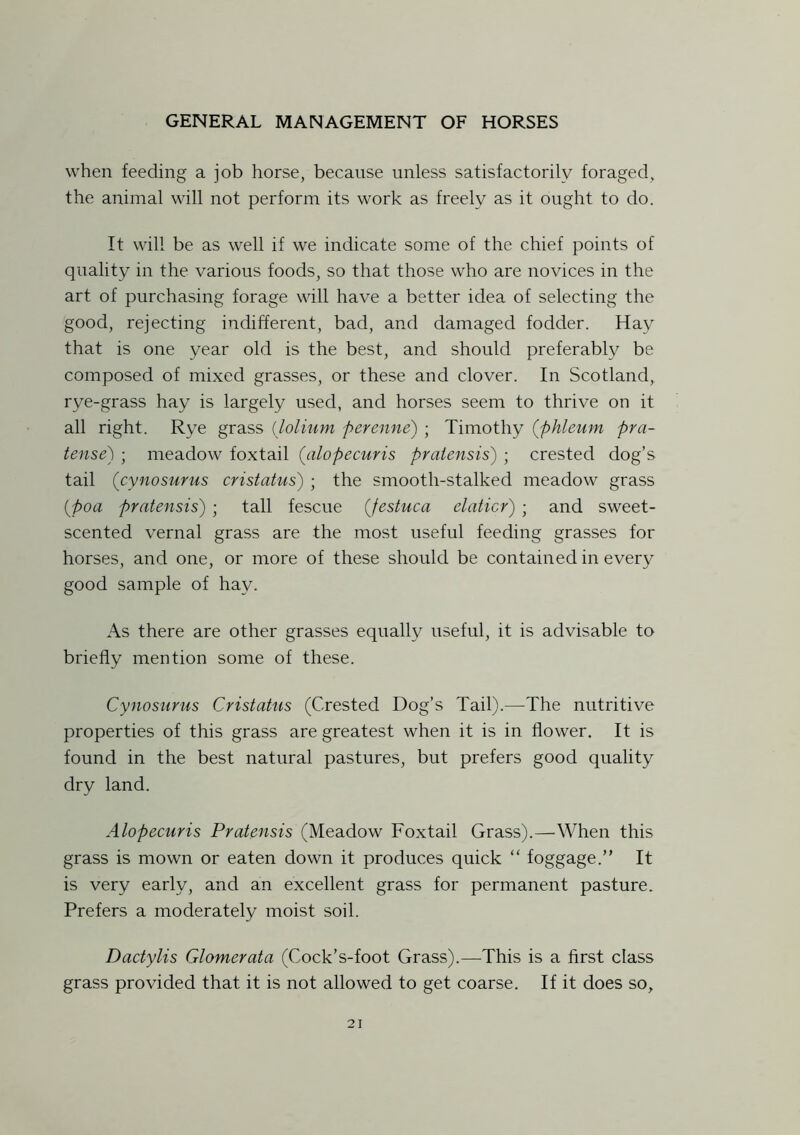 when feeding a job horse, because unless satisfactorily foraged, the animal will not perform its work as freely as it ought to do. It will be as well if we indicate some of the chief points of quality in the various foods, so that those who are novices in the art of purchasing forage will have a better idea of selecting the good, rejecting indifferent, bad, and damaged fodder. Hay that is one year old is the best, and should preferably be composed of mixed grasses, or these and clover. In Scotland, rye-grass hay is largely used, and horses seem to thrive on it all right. Rye grass (lolium perenne) ; Timothy (phleum pra- tense) ; meadow foxtail {alopecuris praiensis) ; crested dog’s tail ('cynosurus cristatus) ; the smooth-stalked meadow grass (poa pratensis) ; tall fescue (Jestuca elaticr) ; and sweet- scented vernal grass are the most useful feeding grasses for horses, and one, or more of these should be contained in every good sample of hay. As there are other grasses equally useful, it is advisable to briefly mention some of these. Cynosurus Cristatus (Crested Dog’s Tail).—-The nutritive properties of this grass are greatest when it is in flower. It is found in the best natural pastures, but prefers good quality dry land. Alopecuris Pratensis (Meadow Foxtail Grass).—When this grass is mown or eaten down it produces quick “ foggage.” It is very early, and an excellent grass for permanent pasture. Prefers a moderately moist soil. Dactylis Glomerata (Cock’s-foot Grass).—This is a first class grass provided that it is not allowed to get coarse. If it does so.