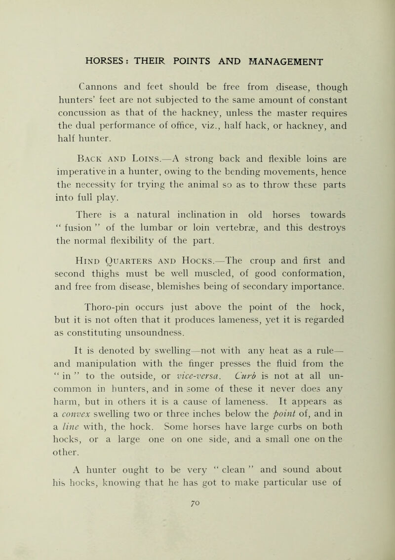 Cannons and feet should be free from disease, though hunters’ feet are not subjected to the same amount of constant concussion as that of the hackney, unless the master requires the dual performance of office, viz., half hack, or hackney, and half hunter. Back and Loins.—A strong back and flexible loins are imperative in a hunter, owing to the bending movements, hence the necessity for trying the animal so as to throw these parts into full play. There is a natural inclination in old horses towards “ fusion ” of the lumbar or loin vertebrae, and this destroys the normal flexibility of the part. Hind Quarters and Hocks.—The croup and first and second thighs must be well muscled, of good conformation, and free from disease, blemishes being of secondary importance. Thoro-pin occurs just above the point of the hock, but it is not often that it produces lameness, yet it is regarded as constituting unsoundness. It is denoted by swelling—not with any heat as a rule— and manipulation with the finger presses the fluid from the “ in ” to the outside, or vice-versa. Cui'b is not at all un- common in hunters, and in some of these it never does any harm, but in others it is a cause of lameness. It appears as a convex swelling two or three inches below the point of, and in a line with, the hock. Some horses have large curbs on both hocks, or a large one on one side, and a small one on the other. A hunter ought to be very “ clean ” and sound about his hocks, knowing that he has got to make particular use of 7 o