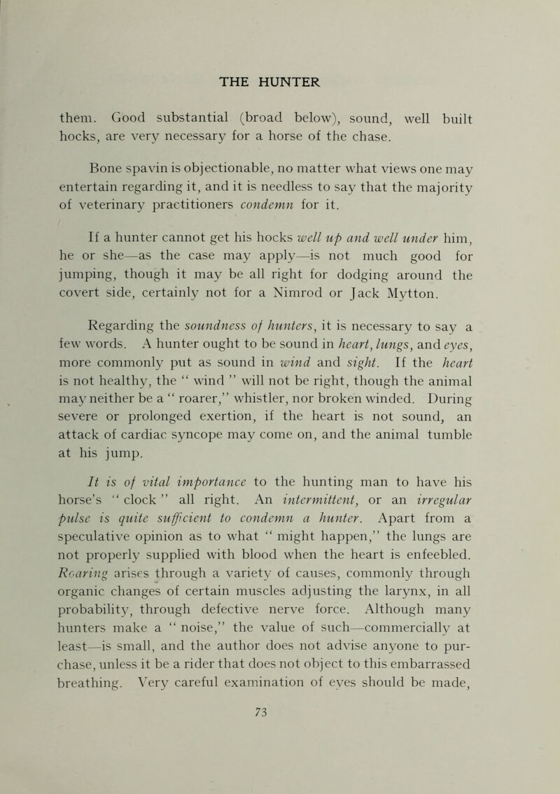 them. Good substantial (broad below), sound, well built hocks, are very necessary for a horse of the chase. Bone spavin is objectionable, no matter what views one may entertain regarding it, and it is needless to say that the majority of veterinary practitioners condemn for it. If a hunter cannot get his hocks well up and well under him, he or she—as the case may apply—is not much good for jumping, though it may be all right for dodging around the covert side, certainly not for a Nimrod or Jack Mytton. Regarding the soundness of hunters, it is necessary to say a few words. A hunter ought to be sound in heart, lungs, and eyes, more commonly put as sound in wind and sight. If the heart is not healthy, the “ wind ” will not be right, though the animal may neither be a “ roarer,” whistler, nor broken winded. During severe or prolonged exertion, if the heart is not sound, an attack of cardiac syncope may come on, and the animal tumble at his jump. It is of vital importance to the hunting man to have his horse’s “ clock ” all right. An intermittent, or an irregular pulse is quite sufp.cient to condemn a hunter. Apart from a speculative opinion as to what “ might happen,” the lungs are not properly supplied with blood when the heart is enfeebled. Roaring arises through a variety of causes, commonly through organic changes of certain muscles adjusting the larynx, in all probability, through defective nerve force. Although many hunters make a “ noise,” the value of such—commercially at least—is small, and the author does not advise anyone to pur- chase, unless it be a rider that does not object to this embarrassed breathing. Very careful examination of eyes should be made,