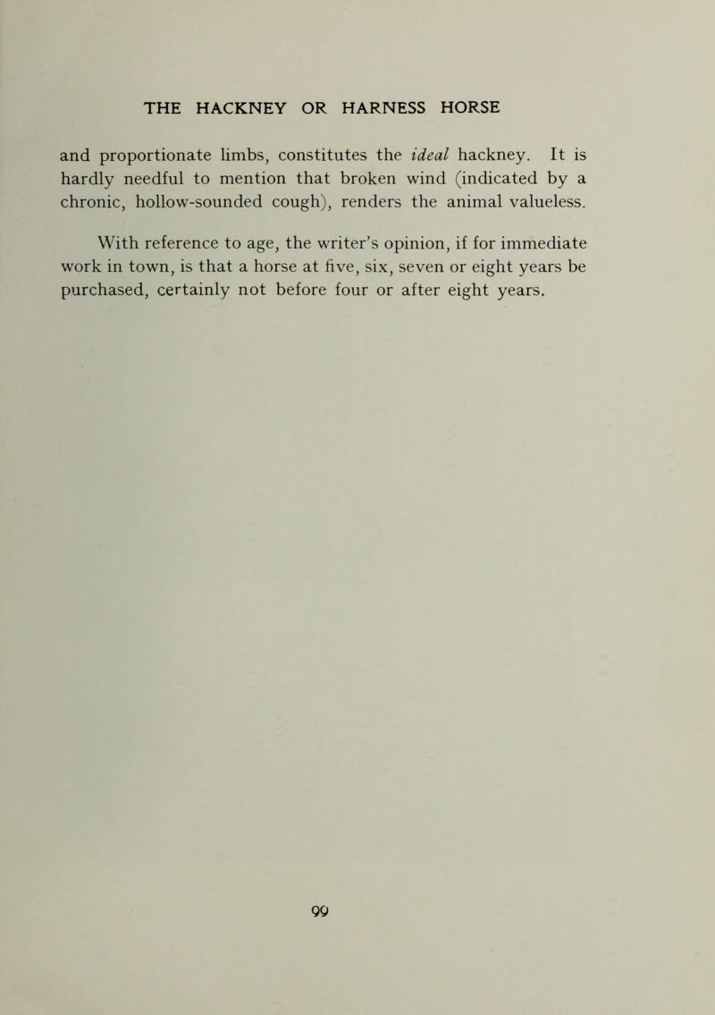 and proportionate limbs, constitutes the ideal hackney. It is hardly needful to mention that broken wind (indicated by a chronic, hollow-sounded cough), renders the animal valueless. With reference to age, the writer’s opinion, if for immediate work in town, is that a horse at five, six, seven or eight years be purchased, certainly not before four or after eight years.