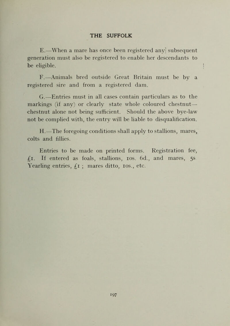 E. —When a mare has once been registered any] subsequent generation must also be registered to enable her descendants to be eligible. F. —-Animals bred outside Great Britain must be by a registered sire and from a registered dam. G. —Entries must in all cases contain particulars as to the markings (if any) or clearly state whole coloured chestnut— chestnut alone not being sufficient. Should the above bye-law not be complied with, the entry will be liable to disqualification. H. —The foregoing conditions shall apply to stallions, mares, colts and fillies. Entries to be made on printed forms. Registration fee, £i. If entered as foals, stallions, ios. 6d., and mares, 5s Yearling entries, £1 ; mares ditto, ios., etc.