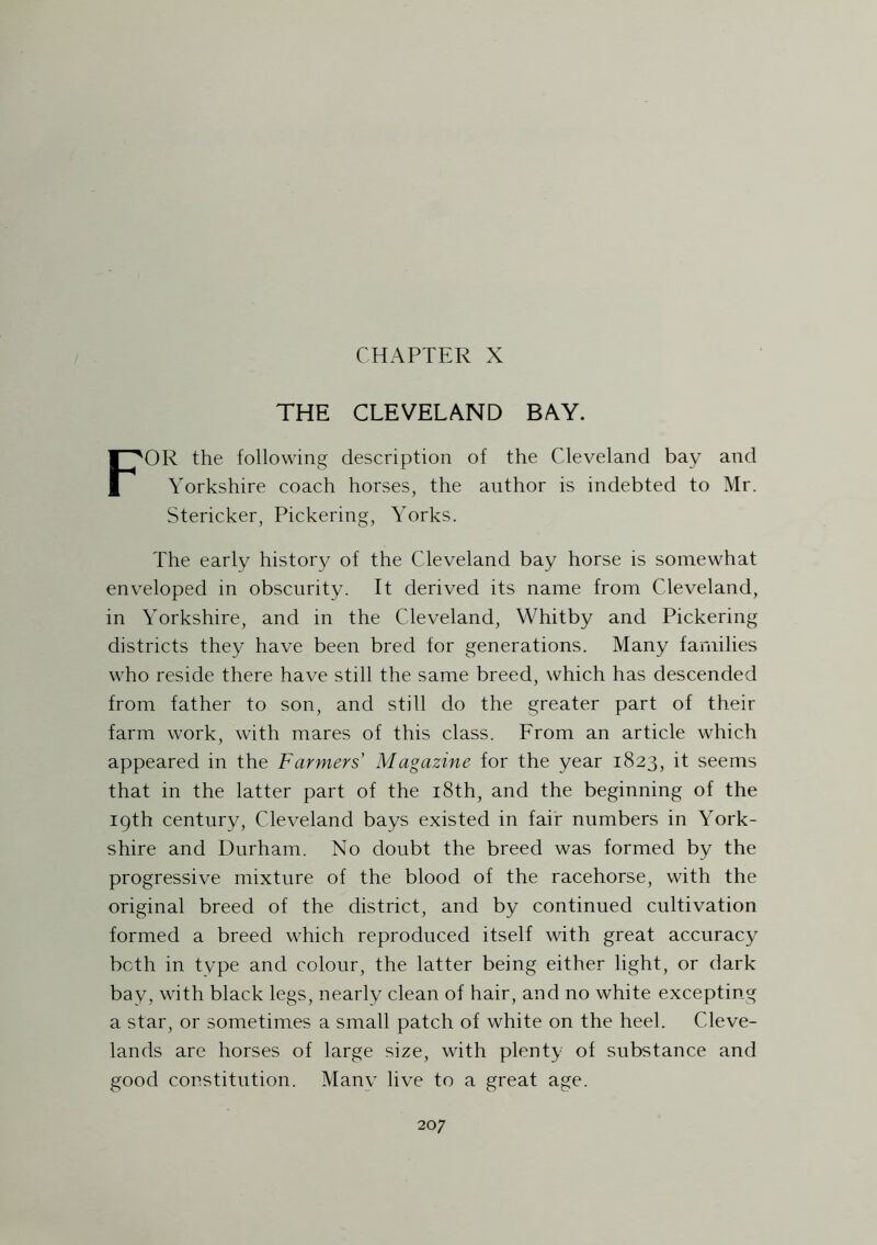 CHAPTER X THE CLEVELAND BAY. FOR the following description of the Cleveland bay and Yorkshire coach horses, the author is indebted to Mr. Stericker, Pickering, Yorks. The early history of the Cleveland bay horse is somewhat enveloped in obscurity. It derived its name from Cleveland, in Yorkshire, and in the Cleveland, Whitby and Pickering districts they have been bred for generations. Many families who reside there have still the same breed, which has descended from father to son, and still do the greater part of their farm work, with mares of this class. From an article which appeared in the Farmers Magazine for the year 1823, it seems that in the latter part of the 18th, and the beginning of the 19th century, Cleveland bays existed in fair numbers in York- shire and Durham. No doubt the breed was formed by the progressive mixture of the blood of the racehorse, with the original breed of the district, and by continued cultivation formed a breed which reproduced itself with great accuracy both in type and colour, the latter being either light, or dark bay, with black legs, nearly clean of hair, and no white excepting a star, or sometimes a small patch of white on the heel. Cleve- lands are horses of large size, with plenty of substance and good constitution. Manv live to a great age. 20 7