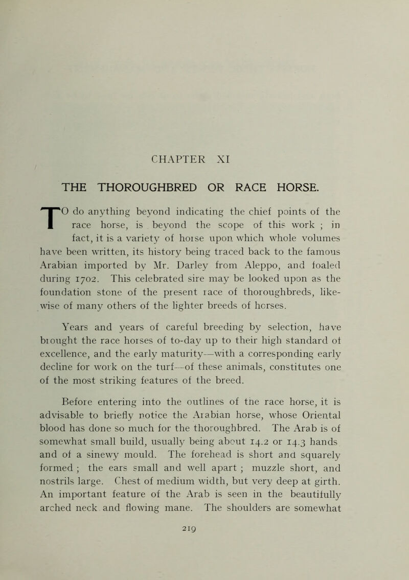 CHAPTER XI THE THOROUGHBRED OR RACE HORSE. TO do anything beyond indicating the chief points of the race horse, is beyond the scope of this work ; in fact, it is a variety of hoise upon which whole volumes have been written, its history being traced back to the famous Arabian imported by Mr. Darley from Aleppo, and foaled during 1702. This celebrated sire may be looked upon as the foundation stone of the present race of thoroughbreds, like- wise of many others of the lighter breeds of horses. Years and years of careful breeding by selection, have brought the race horses of to-day up to their high standard of excellence, and the early maturity—with a corresponding early decline for work on the turf—of these animals, constitutes one of the most striking features of the breed. Before entering into the outlines of tne race horse, it is advisable to briefly notice the Arabian horse, whose Oriental blood has done so much for the thoroughbred. The Arab is of somewhat small build, usually being about 14.2 or 14.3 hands and of a sinewy mould. The forehead is short and squarely formed ; the ears small and well apart ; muzzle short, and nostrils large. Chest of medium width, but very deep at girth. An important feature of the Arab is seen in the beautifully arched neck and flowing mane. The shoulders are somewhat