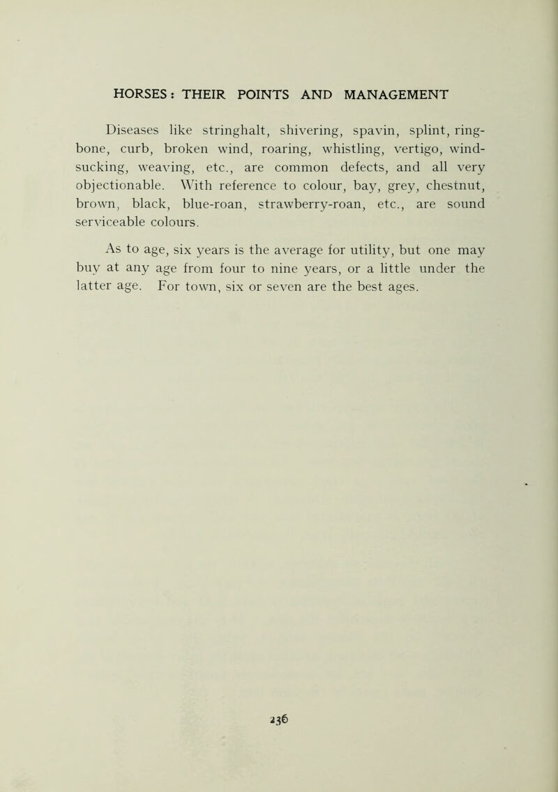 Diseases like stringhalt, shivering, spavin, splint, ring- bone, curb, broken wind, roaring, whistling, vertigo, wind- sucking, weaving, etc., are common defects, and all very objectionable. With reference to colour, bay, grey, chestnut, brown, black, blue-roan, strawberry-roan, etc., are sound serviceable colours. As to age, six years is the average for utility, but one may buy at any age from four to nine years, or a little under the latter age. For town, six or seven are the best ages.