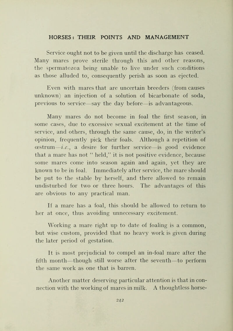 Service ought not to be given until the discharge has ceased. Many mares prove sterile through this and other reasons, the spermatozoa being unable to live under such conditions as those alluded to, consequently perish as soon as ejected. Even with mares that are uncertain breeders (from causes unknown) an injection of a solution of bicarbonate of soda, previous to service—say the day before—is advantageous. Many mares do not become in foal the first season, in some cases, due to excessive sexual excitement at the time of service, and others, through the same cause, do, in the writer’s opinion, frequently pick their foals. Although a repetition of oestrum—i.e., a desire for further service—is good evidence that a mare has not “ held,” it is not positive evidence, because some mares come into season again and again, yet they are known to be in foal. Immediately after service, the mare should be put to the stable by herself, and there allowed to remain undisturbed for two or three hours. The advantages of this are obvious to any practical man. If a mare has a foal, this should be allowed to return to her at once, thus avoiding unnecessary excitement. Working a mare right up to date of foaling is a common, but wise custom, provided that no heavy work is given during the later period of gestation. It is most prejudicial to compel an in-foal mare after the fifth month—though still worse after the seventh—to perform the same work as one that is barren. Another matter deserving particular attention is that in con- nection with the working of mares in milk. A thoughtless horse-