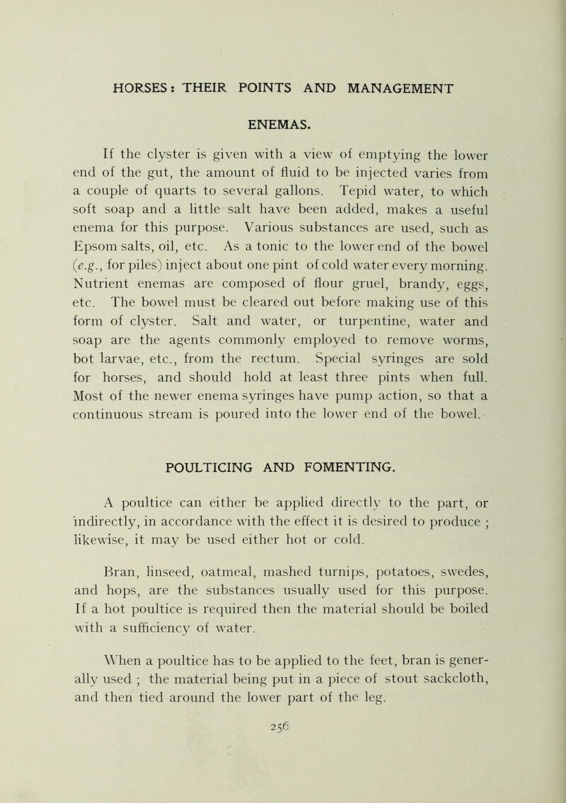 ENEMAS. If the clyster is given with a view of emptying the lower end of the gut, the amount of fluid to be injected varies from a couple of quarts to several gallons. Tepid water, to which soft soap and a little salt have been added, makes a useful enema for this purpose. Various substances are used, such as Epsom salts, oil, etc. As a tonic to the lower end of the bowel (e.g., for piles) inject about one pint of cold water every morning. Nutrient enemas are composed of flour gruel, brandy, eggs, etc. The bowel must be cleared out before making use of this form of clyster. Salt and water, or turpentine, water and soap are the agents commonly employed to remove worms, bot larvae, etc., from the rectum. Special syringes are sold for horses, and should hold at least three pints when full. Most of the newer enema syringes have pump action, so that a continuous stream is poured into the lower end of the bowel. POULTICING AND FOMENTING. A poultice can either be applied directly to the part, or indirectly, in accordance with the effect it is desired to produce ; likewise, it may be used either hot or cold. Bran, linseed, oatmeal, mashed turnips, potatoes, swedes, and hops, are the substances usually used for this purpose. If a hot poultice is required then the material should be boiled with a sufficiency of water. When a poultice has to be applied to the feet, bran is gener- ally used ; the material being put in a piece of stout sackcloth, and then tied around the lower part of the leg.