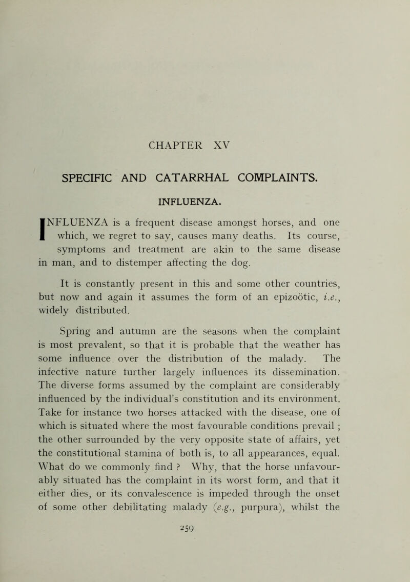 CHAPTER XV SPECIFIC AND CATARRHAL COMPLAINTS. INFLUENZA. INFLUENZA is a frequent disease amongst horses, and one which, we regret to say, causes many deaths. Its course, symptoms and treatment are akin to the same disease in man, and to distemper affecting the dog. It is constantly present in this and some other countries, but now and again it assumes the form of an epizootic, i.e., widely distributed. Spring and autumn are the seasons when the complaint is most prevalent, so that it is probable that the weather has some influence over the distribution of the malady. The infective nature further largely influences its dissemination. The diverse forms assumed by the complaint are considerably influenced by the individual’s constitution and its environment. Take for instance two horses attacked with the disease, one of which is situated where the most favourable conditions prevail ; the other surrounded by the very opposite state of affairs, yet the constitutional stamina of both is, to all appearances, equal. What do we commonly find ? Why, that the horse unfavour- ably situated has the complaint in its worst form, and that it either dies, or its convalescence is impeded through the onset of some other debilitating malady (e.g., purpura), whilst the *59