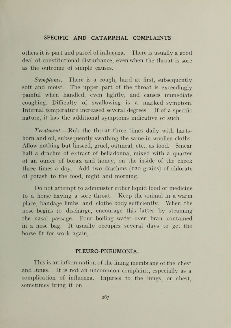 others it is part and parcel of influenza. There is usually a good deal of constitutional disturbance, even when the throat is sore as the outcome of simple causes. Symptoms.—There is a cough, hard at first, subsequently soft and moist. The upper part of the throat is exceedingly painful when handled, even lightly, and causes immediate coughing. Difficulty of swallowing is a marked symptom. Internal temperature increased several degrees. If of a specific nature, it has the additional symptoms indicative of such. Treatment.—Rub the throat three times daily with harts- horn and oil, subsequently swathing the same in woollen cloths. Allow nothing but linseed, gruel, oatmeal, etc., as food. Smear half a drachm of extract of belladonna, mixed with a quarter of an ounce of borax and honey, on the inside of the cheek three times a day. Add two drachms (120 grains) of chlorate of potash to the food, night and morning. Do not attempt to administer either liquid food or medicine to a horse having a sore throat. Keep the animal in a warm place, bandage limbs and clothe body sufficiently. When the nose begins to discharge, encourage this latter by steaming the nasal passage. Pour boiling water over bran contained in a nose bag. It usually occupies several days to get the horse fit for work again. PLEURO-PNEUMONIA. This is an inflammation of the lining membrane of the chest and lungs. It is not an uncommon complaint, especially as a complication of influenza. Injuries to the lungs, or chest, sometimes bring it on.