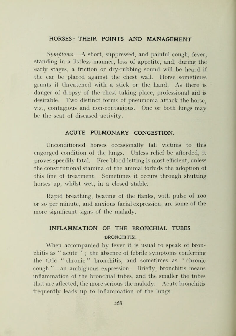 Symptoms.—A short, suppressed, and painful cough, fever, standing in a listless manner, loss of appetite, and, during the early stages, a friction or dry-rubbing sound will be heard if the ear be placed against the chest wall. Horse sometimes grunts if threatened with a stick or the hand. As there is danger of dropsy of the chest taking place, professional aid is desirable. Two distinct forms of pneumonia attack the horse, viz., contagious and non-contagious. One or both lungs may be the seat of diseased activity. ACUTE PULMONARY CONGESTION. Unconditioned horses occasionally fall victims to this engorged condition of the lungs. Unless relief be afforded, it proves speedily fatal. Free blood-letting is most efficient, unless the constitutional stamina of the animal forbids the adoption of this line of treatment. Sometimes it occurs through shutting horses up, whilst wet, in a closed stable. Rapid breathing, beating of the flanks, with pulse of ioo or so per minute, and anxious facial expression, are some of the more significant signs of the malady. INFLAMMATION OF THE BRONCHIAL TUBES (BRONCHITIS). When accompanied by fever it is usual to speak of bron- chitis as “ acute ” ; the absence of febrile symptoms conferring the title “ chronic ” bronchitis, and sometimes as “ chronic cough an ambiguous expression. Briefly, bronchitis means inflammation of the bronchial tubes, and the smaller the tubes that are affected, the more serious the malady. Acute bronchitis frequently leads up to inflammation of the lungs.