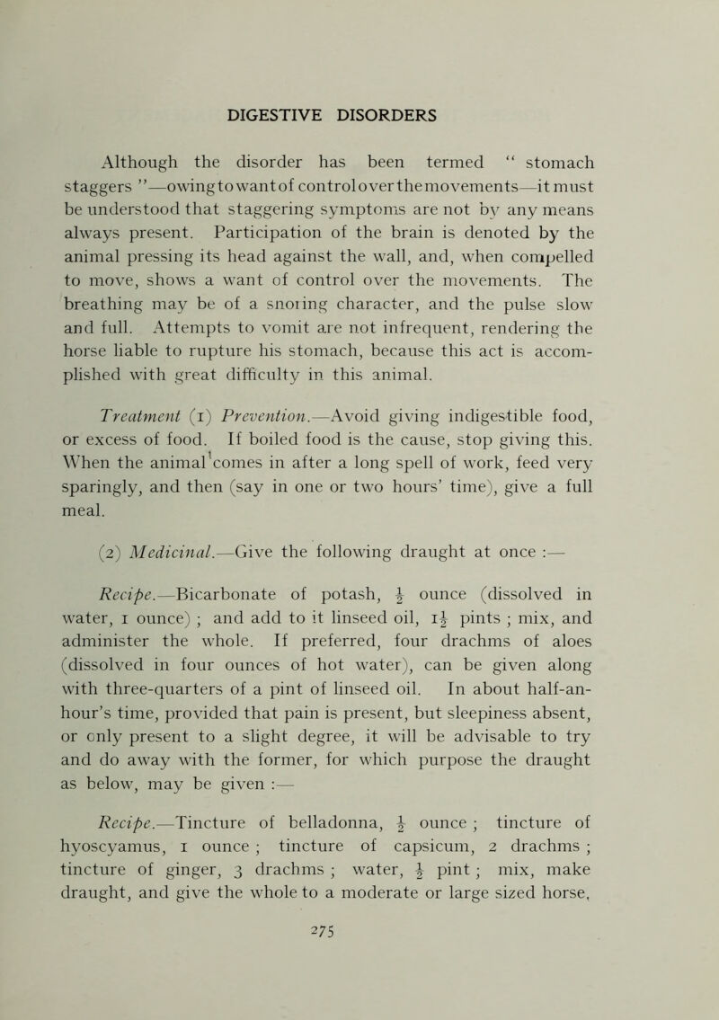 Although the disorder has been termed “ stomach staggers ”—owingtowantof controloverthemovements—it must be understood that staggering symptoms are not bv any means always present. Participation of the brain is denoted by the animal pressing its head against the wall, and, when compelled to move, shows a want of control over the movements. The breathing may be of a snoring character, and the pulse slow and full. Attempts to vomit are not infrequent, rendering the horse liable to rupture his stomach, because this act is accom- plished with great difficulty in this animal. Treatment (i) Prevention.—Avoid giving indigestible food, or excess of food. If boiled food is the cause, stop giving this. When the animal comes in after a long spell of work, feed very sparingly, and then (say in one or two hours’ time), give a full meal. (2) Medicinal.—Give the following draught at once :— Recipe.—Bicarbonate of potash, \ ounce (dissolved in water, 1 ounce) ; and add to it linseed oil, 1^ pints ; mix, and administer the whole. If preferred, four drachms of aloes (dissolved in four ounces of hot water), can be given along with three-quarters of a pint of linseed oil. In about half-an- hour’s time, provided that pain is present, but sleepiness absent, or only present to a slight degree, it will be advisable to try and do away with the former, for which purpose the draught as below, may be given :— Recipe.—Tincture of belladonna, \ ounce ; tincture of hyoscyamus, 1 ounce ; tincture of capsicum, 2 drachms ; tincture of ginger, 3 drachms ; water, \ pint ; mix, make draught, and give the whole to a moderate or large sized horse.