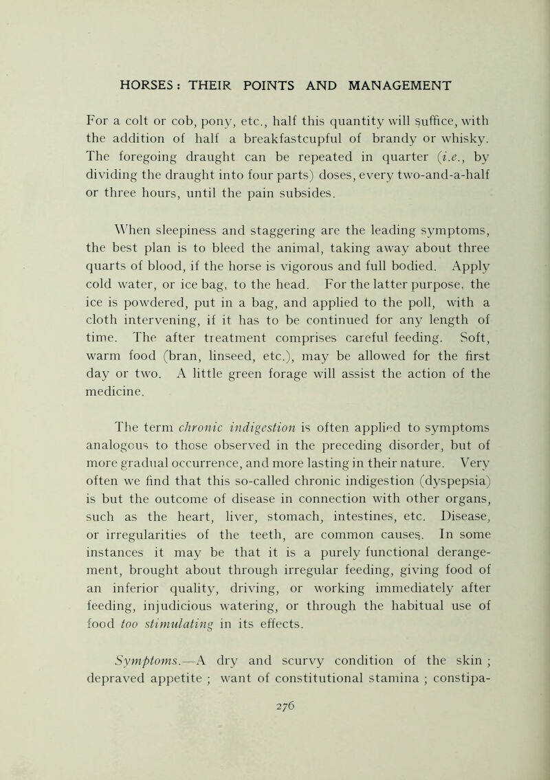 For a colt or cob, pony, etc., half this quantity will suffice, with the addition of half a breakfastcupfnl of brandy or whisky. The foregoing draught can be repeated in quarter (i.e., by dividing the draught into four parts) doses, every two-and-a-half or three hours, until the pain subsides. When sleepiness and staggering are the leading symptoms, the best plan is to bleed the animal, taking away about three quarts of blood, if the horse is vigorous and full bodied. Apply cold water, or ice bag, to the head. For the latter purpose, the ice is powdered, put in a bag, and applied to the poll, with a cloth intervening, if it has to be continued for any length of time. The after treatment comprises careful feeding. Soft, warm food (bran, linseed, etc.), may be allowed for the first day or two. A little green forage will assist the action of the medicine. The term chronic indigestion is often applied to symptoms analogous to those observed in the preceding disorder, but of more gradual occurrence, and more lasting in their nature. Very often we find that this so-called chronic indigestion (dyspepsia) is but the outcome of disease in connection with other organs, such as the heart, liver, stomach, intestines, etc. Disease, or irregularities of the teeth, are common causes.. In some instances it may be that it is a purely functional derange- ment, brought about through irregular feeding, giving food of an inferior quality, driving, or working immediately after feeding, injudicious watering, or through the habitual use of food too stimulating in its effects. Symptoms.—A dry and scurvy condition of the skin ; depraved appetite ; want of constitutional stamina ; constipa-