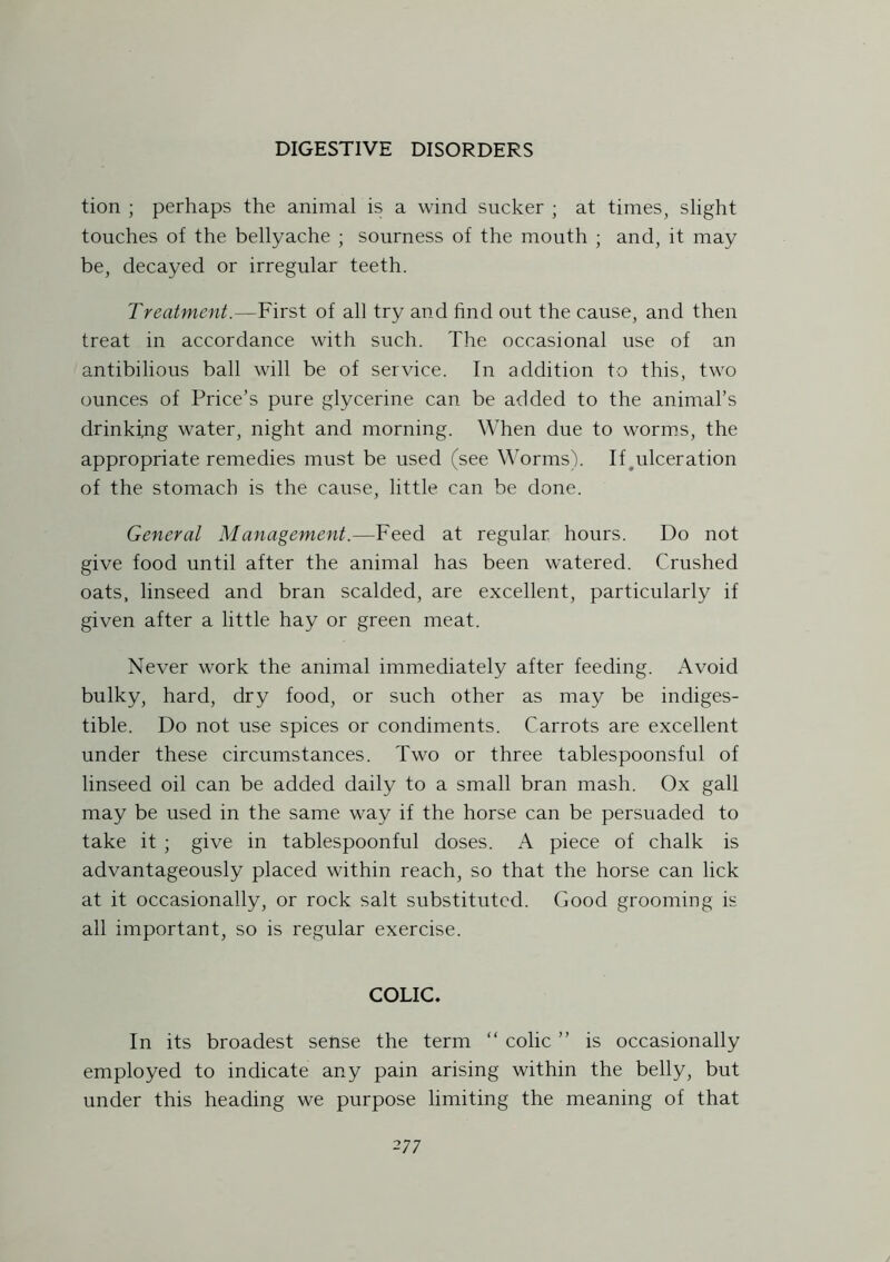 tion ; perhaps the animal is a wind sucker ; at times, slight touches of the bellyache ; sourness of the mouth ; and, it may be, decayed or irregular teeth. Treatment.—First of all try and find out the cause, and then treat in accordance with such. The occasional use of an antibilious ball will be of service. In addition to this, two ounces of Price’s pure glycerine can be added to the animal’s drinki,ng water, night and morning. When due to worms, the appropriate remedies must be used (see Worms). If ^ulceration of the stomach is the cause, little can be done. General Management.—Feed at regular hours. Do not give food until after the animal has been watered. Crushed oats, linseed and bran scalded, are excellent, particularly if given after a little hay or green meat. Never work the animal immediately after feeding. Avoid bulky, hard, dry food, or such other as may be indiges- tible. Do not use spices or condiments. Carrots are excellent under these circumstances. Two or three tablespoonsful of linseed oil can be added daily to a small bran mash. Ox gall may be used in the same way if the horse can be persuaded to take it ; give in tablespoonful doses. A piece of chalk is advantageously placed within reach, so that the horse can lick at it occasionally, or rock salt substituted. Good grooming is all important, so is regular exercise. COLIC. In its broadest sense the term “ colic ” is occasionally employed to indicate any pain arising within the belly, but under this heading we purpose limiting the meaning of that