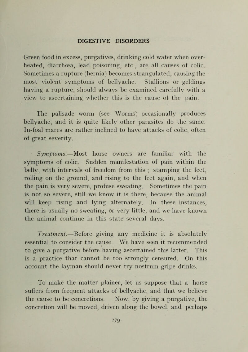 Green food in excess, purgatives, drinking cold water when over- heated, diarrhoea, lead poisoning, etc., are all causes of colic. Sometimes a rupture (hernia) becomes strangulated, causing the most violent symptoms of bellyache. Stallions or geldings having a rupture, should always be examined carefully with a view to ascertaining whether this is the cause of the pain. The palisade worm (see Worms) occasionally produces bellyache, and it is quite likely other parasites do the same. In-foal mares are rather inclined to have attacks of colic, often of great severity. Symptoms.—Most horse owners are familiar with the symptoms of colic. Sudden manifestation of pain within the belly, with intervals of freedom from this ; stamping the feet, rolling on the ground, and rising to the feet again, and when the pain is very severe, profuse sweating. Sometimes the pain is not so severe, still we know it is there, because the animal will keep rising and lying alternately. In these instances, there is usually no sweating, or very little, and we have known the animal continue in this state several days. Treatment.—Before giving any medicine it is absolutely essential to consider the cause. We have seen it recommended to give a purgative before having ascertained this latter. This is a practice that cannot be too strongly censured. On this account the layman should never try nostrum gripe drinks. To make the matter plainer, let us suppose that a horse suffers from frequent attacks of bellyache, and that we believe the cause to be concretions. Now, by giving a purgative, the concretion will be moved, driven along the bowel, and perhaps