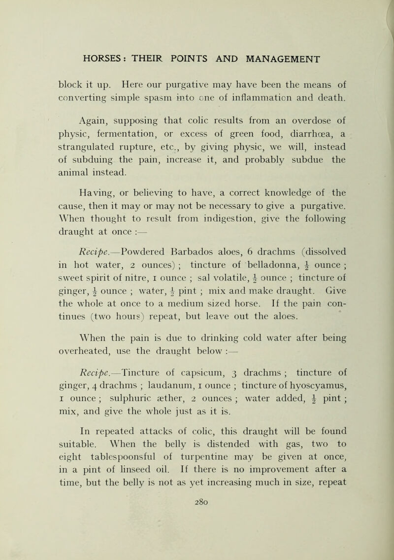 block it up. Here our purgative may have been the means of converting simple spasm into one of inflammation and death. Again, supposing that colic results from an overdose of physic, fermentation, or excess of green food, diarrhoea, a strangulated rupture, etc., by giving physic, we will, instead of subduing the pain, increase it, and probably subdue the animal instead. Having, or believing to have, a correct knowledge of the cause, then it may or may not be necessary to give a purgative. When thought to result from indigestion, give the following draught at once :— Recipe.—Powdered Barbados aloes, 6 drachms (dissolved in hot water, 2 ounces) ; tincture of belladonna, \ ounce ; sweet spirit of nitre, 1 ounce ; sal volatile, \ ounce ; tincture of ginger, \ ounce ; water, \ pint ; mix and make draught. Give the whole at once to a medium sized horse. If the pain con- tinues (two hours) repeat, but leave out the aloes. When the pain is due to drinking cold water after being overheated, use the draught below :— Recipe.—Tincture of capsicum, 3 drachms ; tincture of ginger, 4 drachms ; laudanum, 1 ounce ; tincture of hyoscyamus, 1 ounce; sulphuric aether, 2 ounces ; water added, \ pint ; mix, and give the whole just as it is. In repeated attacks of colic, this draught will be found suitable. When the belly is distended with gas, two to eight tablespoonsful of turpentine may be given at once, in a pint of linseed oil. If there is no improvement after a time, but the belly is not as yet increasing much in size, repeat
