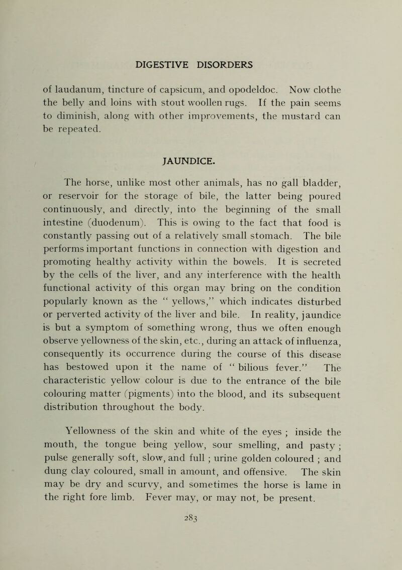 of laudanum, tincture of capsicum, and opodeldoc. Now clothe the belly and loins with stout woollen rugs. If the pain seems to diminish, along with other improvements, the mustard can be repeated. JAUNDICE. The horse, unlike most other animals, has no gall bladder, or reservoir for the storage of bile, the latter being poured continuously, and directly, into the beginning of the small intestine (duodenum). This is owing to the fact that food is constantly passing out of a relatively small stomach. The bile performs important functions in connection with digestion and promoting healthy activity within the bowels. It is secreted by the cells of the liver, and any interference with the health functional activity of this organ may bring on the condition popularly known as the “ yellows,” which indicates disturbed or perverted activity of the liver and bile. In reality, jaundice is but a symptom of something wrong, thus we often enough observe yellowness of the skin, etc., during an attack of influenza, consequently its occurrence during the course of this disease has bestowed upon it the name of “ bilious fever.” The characteristic yellow colour is due to the entrance of the bile colouring matter (pigments) into the blood, and its subsequent distribution throughout the body. Yellowness of the skin and white of the eyes ; inside the mouth, the tongue being yellow, sour smelling, and pasty ; pulse generally soft, slow, and full ; urine golden coloured ; and dung clay coloured, small in amount, and offensive. The skin may be dry and scurvy, and sometimes the horse is lame in the right fore limb. Fever may, or may not, be present.