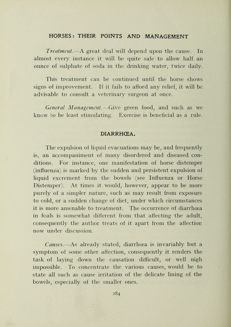 Treatment.—A great deal will depend upon the cause. In almost every instance it will be quite safe to allow half an ounce of sulphate of soda in the drinking water, twice daily. This treatment can be continued until the horse shows signs of improvement. If it fails to afford any relief, it will be advisable to consult a veterinary surgeon at once. General Management.—Give green food, and such as we know to be least stimulating. Exercise is beneficial as a rule. DIARRHCEA. The expulsion of liquid evacuations may be, and frequently is, an accompaniment of many disordered and diseased con- ditions. For instance, one manifestation of horse distemper (influenza) is marked by the sudden and persistent expulsion of liquid excrement from the bowels (see Influenza or Horse Distemper). At times it would, however, appear to be more purely of a simpler nature, such as may result from exposure to cold, or a sudden change of diet, under which circumstances it is more amenable to treatment. The occurrence of diarrhoea in foals is somewhat different from that affecting the adult, consequently the author treats of it apart from the affection now under discussion. Causes.—As already stated, diarrhoea is invariably but a symptom of some other affection, consequently it renders the task of laying down the causation difficult, or well nigh impossible. To concentrate the various causes, would be to state all such as cause irritation of the delicate lining of the bowels, especially of the smaller ones.