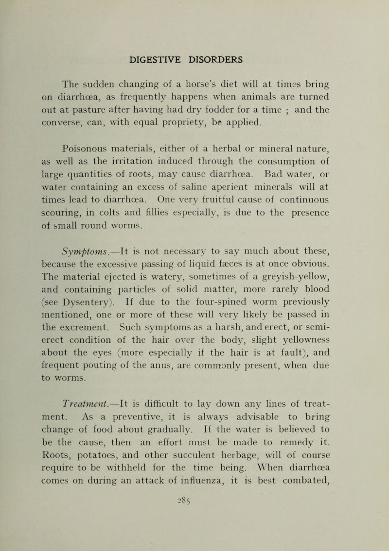 The sudden changing of a horse’s diet will at times bring on diarrhoea, as frequently happens when animals are turned out at pasture after having had dry fodder for a time ; and the converse, can, with equal propriety, be applied. Poisonous materials, either of a herbal or mineral nature, as well as the irritation induced through the consumption of large quantities of roots, may cause diarrhoea. Bad water, or water containing an excess of saline aperient minerals will at times lead to diarrhoea. One very fruitful cause of continuous scouring, in colts and fillies especially, is due to the presence of small round worms. Symptoms.—It is not necessary to say much about these, because the excessive passing of liquid faeces is at once obvious. The material ejected is watery, sometimes of a greyish-yellow, and containing particles of solid matter, more rarely blood (see Dysentery). If due to the four-spined worm previously mentioned, one or more of these will very likely be passed in the excrement. Such symptoms as a harsh, and erect, or semi- erect condition of the hair over the body, slight yellowness about the eyes (more especially if the hair is at fault), and frequent pouting of the anus, are commonly present, when due to worms. Treatment.—It is difficult to lay down any lines of treat- ment. As a preventive, it is always advisable to bring change of food about gradually. If the water is believed to be the cause, then an effort must be made to remedy it. Roots, potatoes, and other succulent herbage, will of course require to be withheld for the time being. When diarrhoea comes on during an attack of influenza, it is best combated,