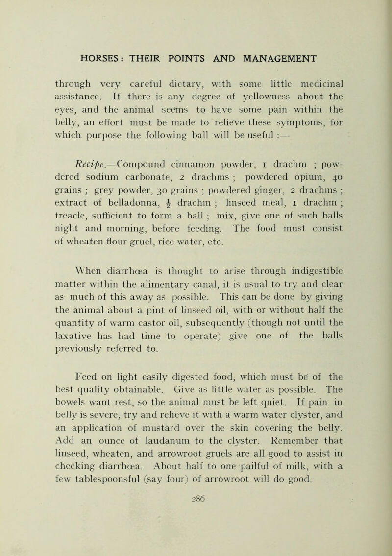 through very careful dietary, with some little medicinal assistance. If there is any degree of yellowness about the eyes, and the animal seems to have some pain within the belly, an effort must be made to relieve these symptoms, for which purpose the following ball will be useful Recipe.—Compound cinnamon powder, i drachm ; pow- dered sodium carbonate, 2 drachms ; powdered opium, 40 grains ; grey powder, 30 grains ; powdered ginger, 2 drachms ; extract of belladonna, \ drachm ; linseed meal, 1 drachm ; treacle, sufficient to form a ball ; mix, give one of such balls night and morning, before feeding. The food must consist of wheaten flour gruel, rice water, etc. When diarrhoea is thought to arise through indigestible matter within the alimentary canal, it is usual to try and clear as much of this away as possible. This can be done by giving the animal about a pint of linseed oil, with or without half the quantity of warm castor oil, subsequently (though not until the laxative has had time to operate) give one of the balls previously referred to. Feed on light easily digested food, which must be of the best quality obtainable. Give as little water as possible. The bowels want rest, so the animal must be left quiet. If pain in belly is severe, try and relieve it with a warm water clyster, and an application of mustard over the skin covering the belly. Add an ounce of laudanum to the clyster. Remember that linseed, wheaten, and arrowroot gruels are all good to assist in checking diarrhoea. About half to one pailful of milk, with a few tablespoonsful (say four) of arrowTroot will do good.