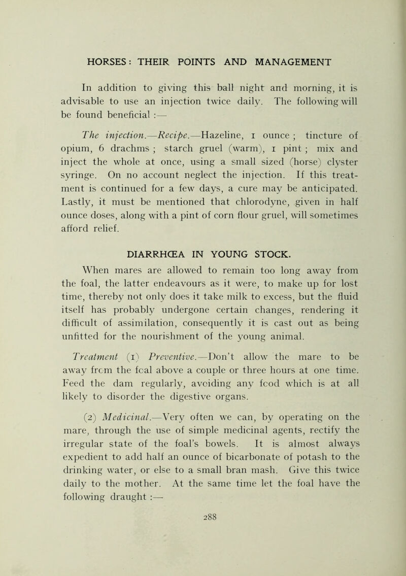 In addition to giving this ball night and morning, it is advisable to use an injection twice daily. The following will be found beneficial :— The injection.—Recipe.—Hazeline, i ounce ; tincture of opium, 6 drachms ; starch gruel (warm), i pint ; mix and inject the whole at once, using a small sized (horse) clyster syringe. On no account neglect the injection. If this treat- ment is continued for a few days, a cure may be anticipated. Lastly, it must be mentioned that chlorodyne, given in half ounce doses, along with a pint of corn flour gruel, will sometimes afford relief. DIARRHCEA IN YOUNG STOCK. When mares are allowed to remain too long away from the foal, the latter endeavours as it were, to make up for lost time, thereby not only does it take milk to excess, but the fluid itself has probably undergone certain changes, rendering it difficult of assimilation, consequently it is cast out as being unfitted for the nourishment of the young animal. Treatment (i) Preventive.—Don’t allow the mare to be away from the fcal above a couple or three hours at one time. Feed the dam regularly, avoiding any food which is at all likely to disorder the digestive organs. (2) Medicinal.—Very often we can, by operating on the mare, through the use of simple medicinal agents, rectify the irregular state of the foal’s bowels. It is almost always expedient to add half an ounce of bicarbonate of potash to the drinking water, or else to a small bran mash. Give this twice daily to the mother. At the same time let the foal have the following draught :—