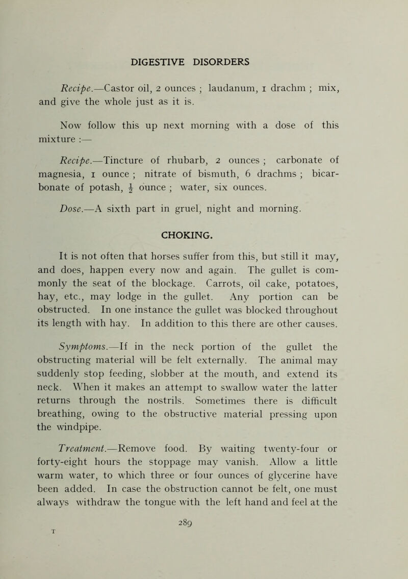 Recipe.—Castor oil, 2 ounces ; laudanum, 1 drachm ; mix, and give the whole just as it is. Now follow this up next morning with a dose of this mixture :— Recipe.—Tincture of rhubarb, 2 ounces ; carbonate of magnesia, 1 ounce ; nitrate of bismuth, 6 drachms ; bicar- bonate of potash, \ ounce ; water, six ounces. Dose.—A sixth part in gruel, night and morning. CHOKING. It is not often that horses suffer from this, but still it may, and does, happen every now and again. The gullet is com- monly the seat of the blockage. Carrots, oil cake, potatoes, hay, etc., may lodge in the gullet. Any portion can be obstructed. In one instance the gullet was blocked throughout its length with hay. In addition to this there are other causes. Symptoms.—If in the neck portion of the gullet the obstructing material will be felt externally. The animal may suddenly stop feeding, slobber at the mouth, and extend its neck. When it makes an attempt to swallow water the latter returns through the nostrils. Sometimes there is difficult breathing, owing to the obstructive material pressing upon the windpipe. Treatment.—Remove food. By waiting twenty-four or forty-eight hours the stoppage may vanish. Allow a little warm water, to which three or four ounces of glycerine have been added. In case the obstruction cannot be felt, one must always withdraw the tongue with the left hand and feel at the 289 T