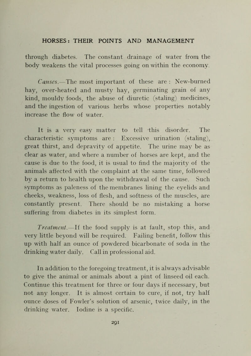 through diabetes. The constant drainage of water from the body weakens the vital processes going on within the economy. Causes.—The most important of these are : New-burned hay, over-heated and musty hay, germinating grain of any kind, mouldy foods, the abuse of diuretic (staling) medicines, and the ingestion of various herbs whose properties notably increase the flow of water. It is a very easy matter to tell -this disorder. The characteristic symptoms are : Excessive urination (staling), great thirst, and depravity of appetite. The urine may be as clear as water, and where a number of horses are kept, and the cause is due to the food, it is usual to find the majority of the animals affected with the complaint at the same time, followed by a return to health upon the withdrawal of the cause. Such symptoms as paleness of the membranes lining the eyelids and cheeks, weakness, loss of flesh, and softness of the muscles, are constantly present. There should be no mistaking a horse suffering from diabetes in its simplest form. Treatment.—If the food supply is at fault, stop this, and very little beyond will be required. Failing benefit, follow this up with half an ounce of powdered bicarbonate of soda in the drinking water daily. Call in professional aid. In addition to the foregoing treatment, it is always advisable to give the animal or animals about a pint of linseed oil each. Continue this treatment for three or four days if necessary, but not any longer. It is almost certain to cure, if not, try half ounce doses of Fowler’s solution of arsenic, twice daily, in the drinking water. Iodine is a specific. 2QI