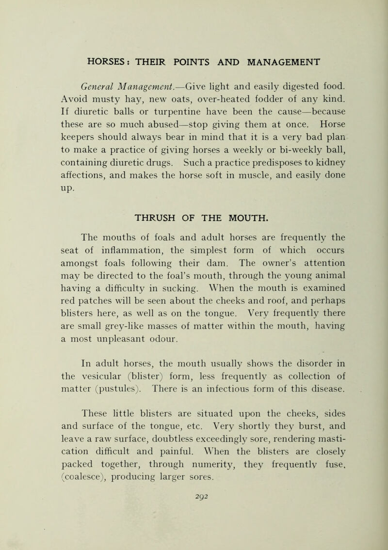 General Management.—Give light and easily digested food. Avoid musty hay, new oats, over-heated fodder of any kind. If diuretic balls or turpentine have been the cause—because these are so much abused—stop giving them at once. Horse keepers should always bear in mind that it is a very bad plan to make a practice of giving horses a weekly or bi-weekly ball, containing diuretic drugs. Such a practice predisposes to kidney affections, and makes the horse soft in muscle, and easily done up. THRUSH OF THE MOUTH. The mouths of foals and adult horses are frequently the seat of inflammation, the simplest form of which occurs amongst foals following their dam. The owner’s attention may be directed to the foal’s mouth, through the young animal having a difficulty in sucking. When the mouth is examined red patches will be seen about the cheeks and roof, and perhaps blisters here, as well as on the tongue. Very frequently there are small grey-like masses of matter within the mouth, having a most unpleasant odour. In adult horses, the mouth usually shows the disorder in the vesicular (blister) form, less frequently as collection of matter (pustules). There is an infectious form of this disease. These little blisters are situated upon the cheeks, sides and surface of the tongue, etc. Very shortly they burst, and leave a raw surface, doubtless exceedingly sore, rendering masti- cation difficult and painful. When the blisters are closely packed together, through numerity, they frequently fuse, (coalesce), producing larger sores.