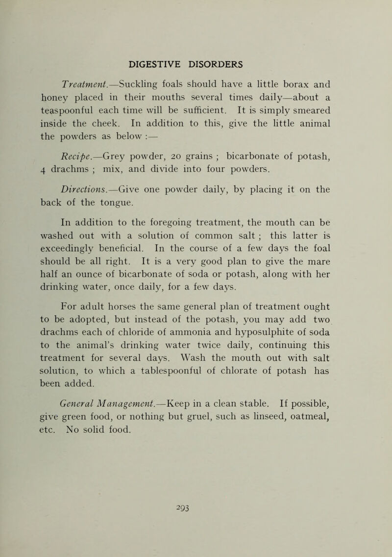 Treatment.—Suckling foals should have a little borax and honey placed in their mouths several times daily—about a teaspoonful each time will be sufficient. It is simply smeared inside the cheek. In addition to this, give the little animal the powders as below :— Recipe.—Grey powder, 20 grains ; bicarbonate of potash, 4 drachms ; mix, and divide into four powders. Directions.—Give one powder daily, by placing it on the back of the tongue. In addition to the foregoing treatment, the mouth can be washed out with a solution of common salt ; this latter is exceedingly beneficial. In the course of a few days the foal should be all right. It is a very good plan to give the mare half an ounce of bicarbonate of soda or potash, along with her drinking water, once daily, for a few days. For adult horses the same general plan of treatment ought to be adopted, but instead of the potash, you may add two drachms each of chloride of ammonia and hyposulphite of soda to the animal’s drinking water twice daily, continuing this treatment for several days. Wash the mouth, out with salt solution, to which a tablespoonful of chlorate of potash has been added. General Management.—Keep in a clean stable. If possible, give green food, or nothing but gruel, such as linseed, oatmeal, etc. No solid food.