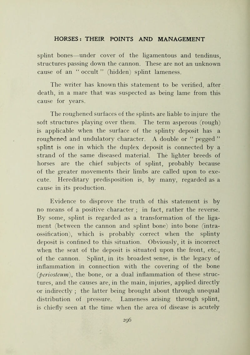 splint bones—under cover of the ligamentous and tendinus, structures passing down the cannon. These are not an unknown cause of an “ occult ” (hidden) splint lameness. The writer has known this statement to be verified, after death, in a mare that was suspected as being lame from this cause for years. The roughened surfaces of the splints are liable to injure the soft structures playing over them. The term asperous (rough) is applicable when the surface of the splinty deposit has a roughened and undulatory character. A double or “ pegged ” splint is one in which the duplex deposit is connected by a strand of the same diseased material. The lighter breeds of horses are the chief subjects of splint, probably because of the greater movements their limbs are called upon to exe- cute. Hereditary predisposition is, by many, regarded as a cause in its production. Evidence to disprove the truth of this statement is by no means of a positive character ; in fact, rather the reverse. By some, splint is regarded as a transformation of the liga- ment (between the cannon and splint bone) into bone (intra- ossification), which is probably correct when the splinty deposit is confined to this situation. Obviously, it is incorrect when the seat of the deposit is situated upon the front, etc., of the cannon. Splint, in its broadest sense, is the legacy of inflammation in connection with the covering of the bone (periosteum), the bone, or a dual inflammation of these struc- tures, and the causes are, in the main, injuries, applied directly or indirectly ; the latter being brought about through unequal distribution of pressure. Lameness arising through splint, is chiefly seen at the time when the area of disease is acutely