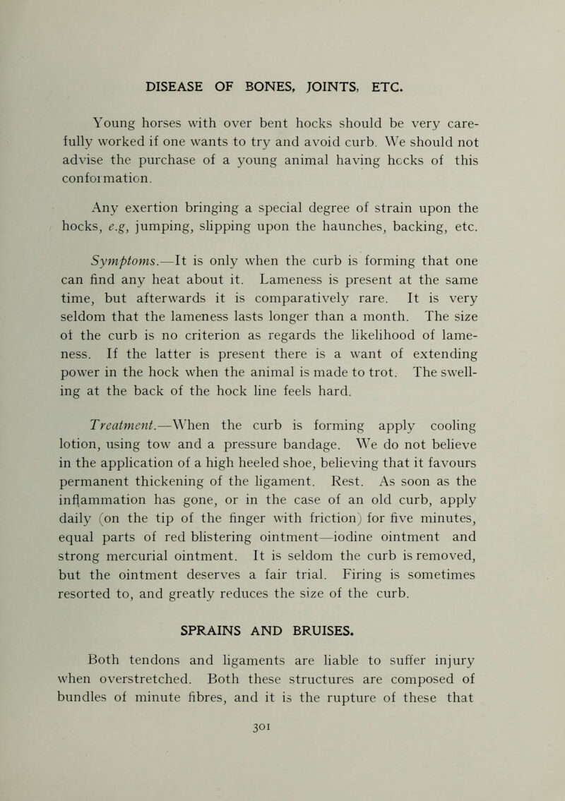 Young horses with over bent hocks should be very care- fully worked if one wants to try and avoid curb. We should not advise the purchase of a young animal having hecks of this conformation. Any exertion bringing a special degree of strain upon the hocks, e.g, jumping, slipping upon the haunches, backing, etc. Symptoms.—It is only when the curb is forming that one can find any heat about it. Lameness is present at the same time, but afterwards it is comparatively rare. It is very seldom that the lameness lasts longer than a month. The size of the curb is no criterion as regards the likelihood of lame- ness. If the latter is present there is a want of extending power in the hock when the animal is made to trot. The swell- ing at the back of the hock line feels hard. Treatment.—When the curb is forming apply cooling lotion, using tow and a pressure bandage. We do not believe in the application of a high heeled shoe, believing that it favours permanent thickening of the ligament. Rest. As soon as the inflammation has gone, or in the case of an old curb, apply daily (on the tip of the finger with friction) for five minutes, equal parts of red blistering ointment—iodine ointment and strong mercurial ointment. It is seldom the curb is removed, but the ointment deserves a fair trial. Firing is sometimes resorted to, and greatly reduces the size of the curb. SPRAINS AND BRUISES. Both tendons and ligaments are liable to suffer injury when overstretched. Both these structures are composed of bundles of minute fibres, and it is the rupture of these that