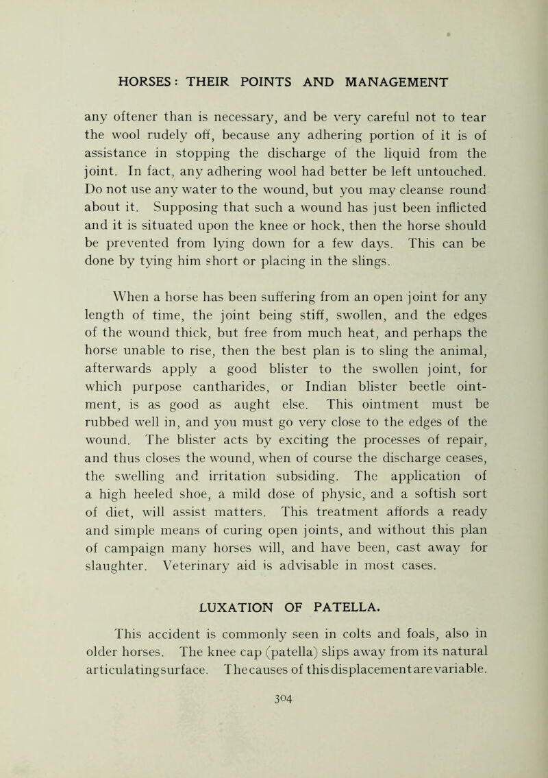 any oftener than is necessary, and be very careful not to tear the wool rudely off, because any adhering portion of it is of assistance in stopping the discharge of the liquid from the joint. In fact, any adhering wool had better be left untouched. Do not use any water to the wound, but you may cleanse round about it. Supposing that such a wound has just been inflicted and it is situated upon the knee or hock, then the horse should be prevented from lying down for a few days. This can be done by tying him short or placing in the slings. When a horse has been suffering from an open joint for any length of time, the joint being stiff, swollen, and the edges of the wound thick, but free from much heat, and perhaps the horse unable to rise, then the best plan is to sling the animal, afterwards apply a good blister to the swollen joint, for which purpose cantharides, or Indian blister beetle oint- ment, is as good as aught else. This ointment must be rubbed well in, and you must go very close to the edges of the wound. The blister acts by exciting the processes of repair, and thus closes the wound, when of course the discharge ceases, the swelling and irritation subsiding. The application of a high heeled shoe, a mild dose of physic, and a softish sort of diet, will assist matters. This treatment affords a ready and simple means of curing open joints, and without this plan of campaign many horses will, and have been, cast away for slaughter. Veterinary aid is advisable in most cases. LUXATION OF PATELLA. This accident is commonly seen in colts and foals, also in older horses. The knee cap (patella) slips away from its natural articulatingsurf ace. T he causes of this displacement are variable.