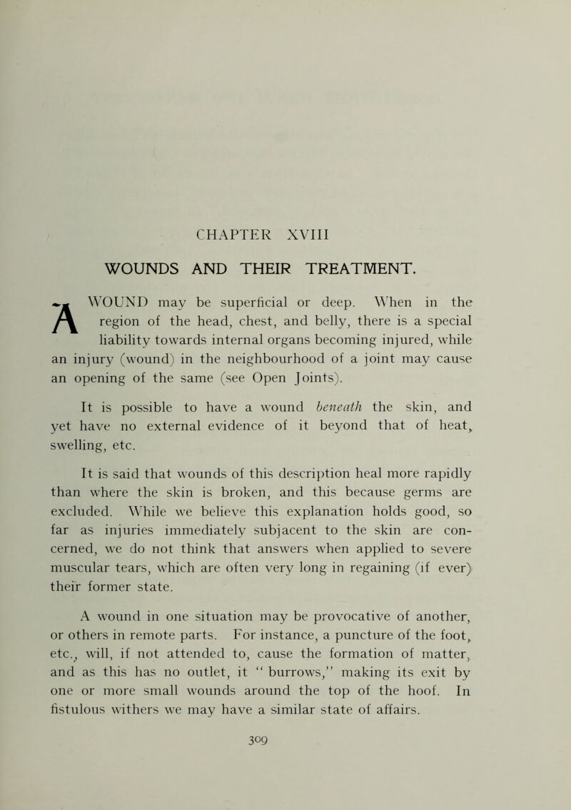 CHAPTER XVIII WOUNDS AND THEIR TREATMENT. A WOUND may be superficial or deep. When in the region of the head, chest, and belly, there is a special liability towards internal organs becoming injured, while an injury (wound) in the neighbourhood of a joint may cause an opening of the same (see Open Joints). It is possible to have a wound beneath the skin, and yet have no external evidence of it beyond that of heat, swelling, etc. It is said that wounds of this description heal more rapidly than where the skin is broken, and this because germs are excluded. While we believe this explanation holds good, so far as injuries immediately subjacent to the skin are con- cerned, we do not think that answers when applied to severe muscular tears, which are often very long in regaining (if ever) their former state. A wound in one situation may be provocative of another, or others in remote parts. For instance, a puncture of the foot, etc., will, if not attended to, cause the formation of matter,, and as this has no outlet, it “ burrows,” making its exit by one or more small wounds around the top of the hoof. In fistulous withers we may have a similar state of affairs.