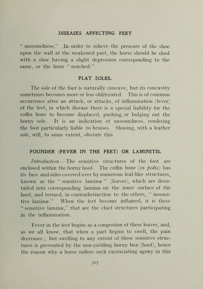 “ unsoundness.” In order to relieve the pressure of the shoe upon the wall at the weakened part, the horse should be shod with a shoe having a slight depression corresponding to the same, or the horn “ notched.” FLAT SOLES. The sole of the foot is naturally concave, but its concavity sometimes becomes more or less obliterated. This is of common occurrence after an attack, or attacks, of inflammation (fever) of the feet, in which disease there is a special liability for the coffin bone to become displaced, pushing, or bulging out the horny sole. It is an indication of unsoundness, rendering the foot particularly liable to bruises. Shoeing, with a leather sole, will, to some extent, obviate this. FOUNDER (FEVER IN THE FEET) OR LAMINITIS. Introduction.—The sensitive structures of the foot are enclosed within the horny hoof. The coffin bone (os pedis) has its face and sides covered over by numerous leaf-like structures, known as the “ sensitive laminae ” (leaves), which are dove- tailed into corresponding laminae on the inner surface of the hoof, and termed, in contradistinction to the others, “ insensi- tive laminae.” When the feet become inflamed, it is these “sensitive laminae,” that are the chief structures participating in the inflammation. Fever in the feet begins as a congestion of these leaves, and, as we all know, that when a part begins to swell, the pain decreases ; but swelling to any extent of these sensitive struc- tures is prevented by the non-yielding horny box (hoof), hence the reason why a horse suffers such excruciating agony in this