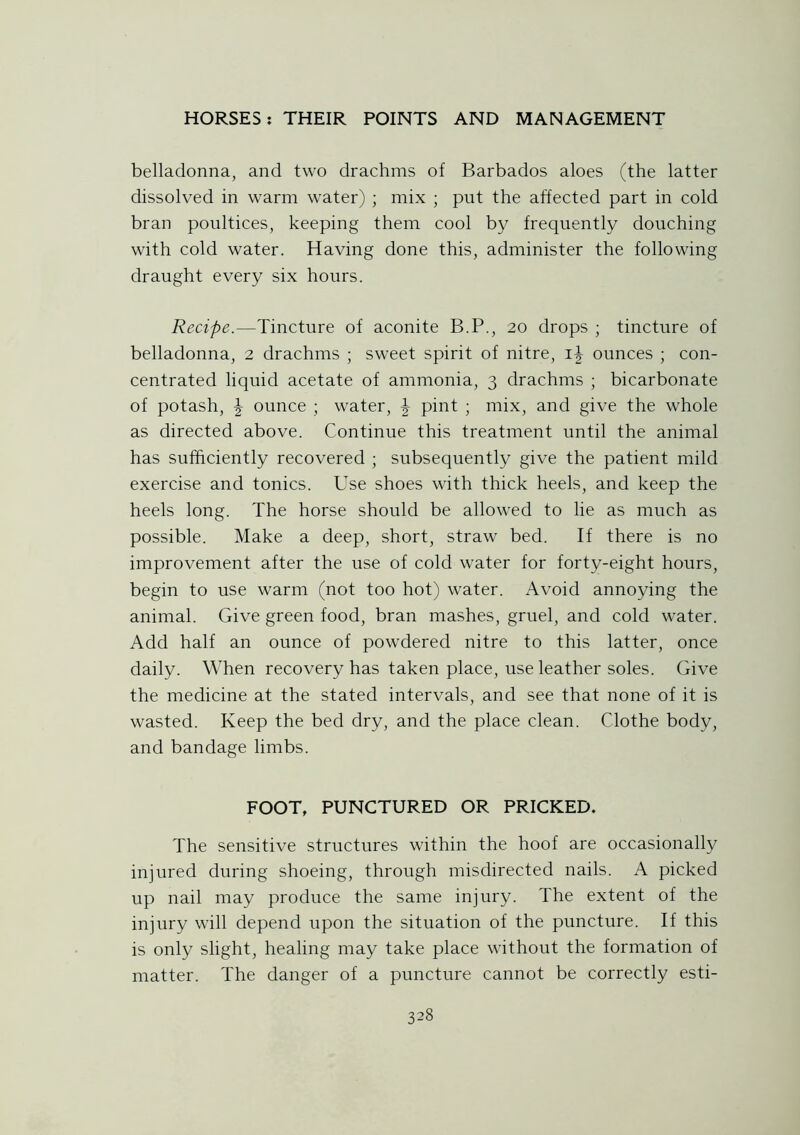 belladonna, and two drachms of Barbados aloes (the latter dissolved in warm water) ; mix ; put the affected part in cold bran poultices, keeping them cool by frequently douching with cold water. Having done this, administer the following draught every six hours. Recipe.—Tincture of aconite B.P., 20 drops ; tincture of belladonna, 2 drachms ; sweet spirit of nitre, ounces ; con- centrated liquid acetate of ammonia, 3 drachms ; bicarbonate of potash, \ ounce ; water, \ pint ; mix, and give the whole as directed above. Continue this treatment until the animal has sufficiently recovered ; subsequently give the patient mild exercise and tonics. Use shoes with thick heels, and keep the heels long. The horse should be allowed to lie as much as possible. Make a deep, short, straw bed. If there is no improvement after the use of cold water for forty-eight hours, begin to use warm (not too hot) water. Avoid annoying the animal. Give green food, bran mashes, gruel, and cold water. Add half an ounce of powdered nitre to this latter, once daily. When recovery has taken place, use leather soles. Give the medicine at the stated intervals, and see that none of it is wasted. Keep the bed dry, and the place clean. Clothe body, and bandage limbs. FOOT, PUNCTURED OR PRICKED. The sensitive structures within the hoof are occasionally injured during shoeing, through misdirected nails. A picked up nail may produce the same injury. The extent of the injury will depend upon the situation of the puncture. If this is only slight, healing may take place without the formation of matter. The danger of a puncture cannot be correctly esti-